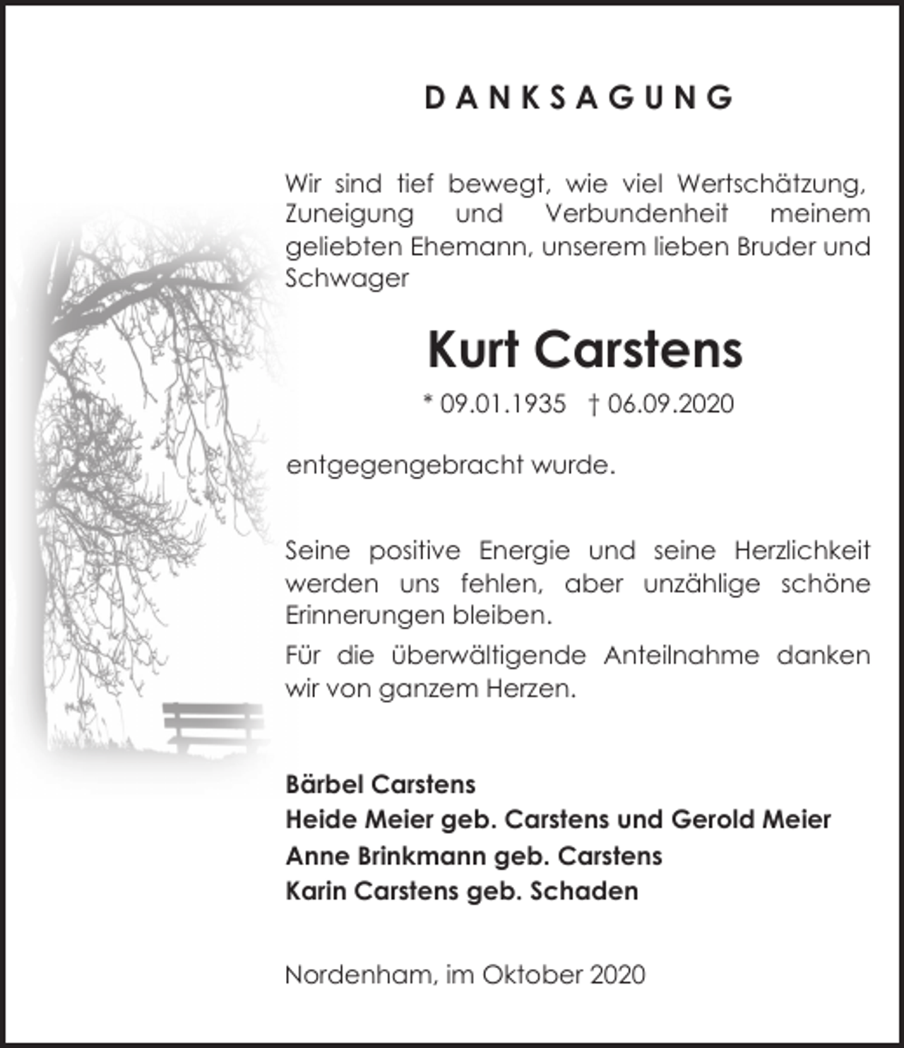 <p>DANKSAGUNG<br />Wir sind tief bewegt, wie viel Wertschätzung,<br />Zuneigung<br />und<br />Verbundenheit<br />meinem<br />geliebten Ehemann, unserem lieben Bruder und<br />Schwager</p><p>Kurt Carstens<br />* 09.01.1935 † 06.09.2020<br />entgegengebracht wurde.</p><p>Seine positive Energie und seine Herzlichkeit<br />werden uns fehlen, aber unzählige schöne<br />Erinnerungen bleiben.<br />Für die überwältigende Anteilnahme danken<br />wir von ganzem Herzen.<br />Bärbel Carstens<br />Heide Meier geb. Carstens und Gerold Meier<br />Anne Brinkmann geb. Carstens<br />Karin Carstens geb. Schaden<br />Nordenham, im Oktober 2020</p>