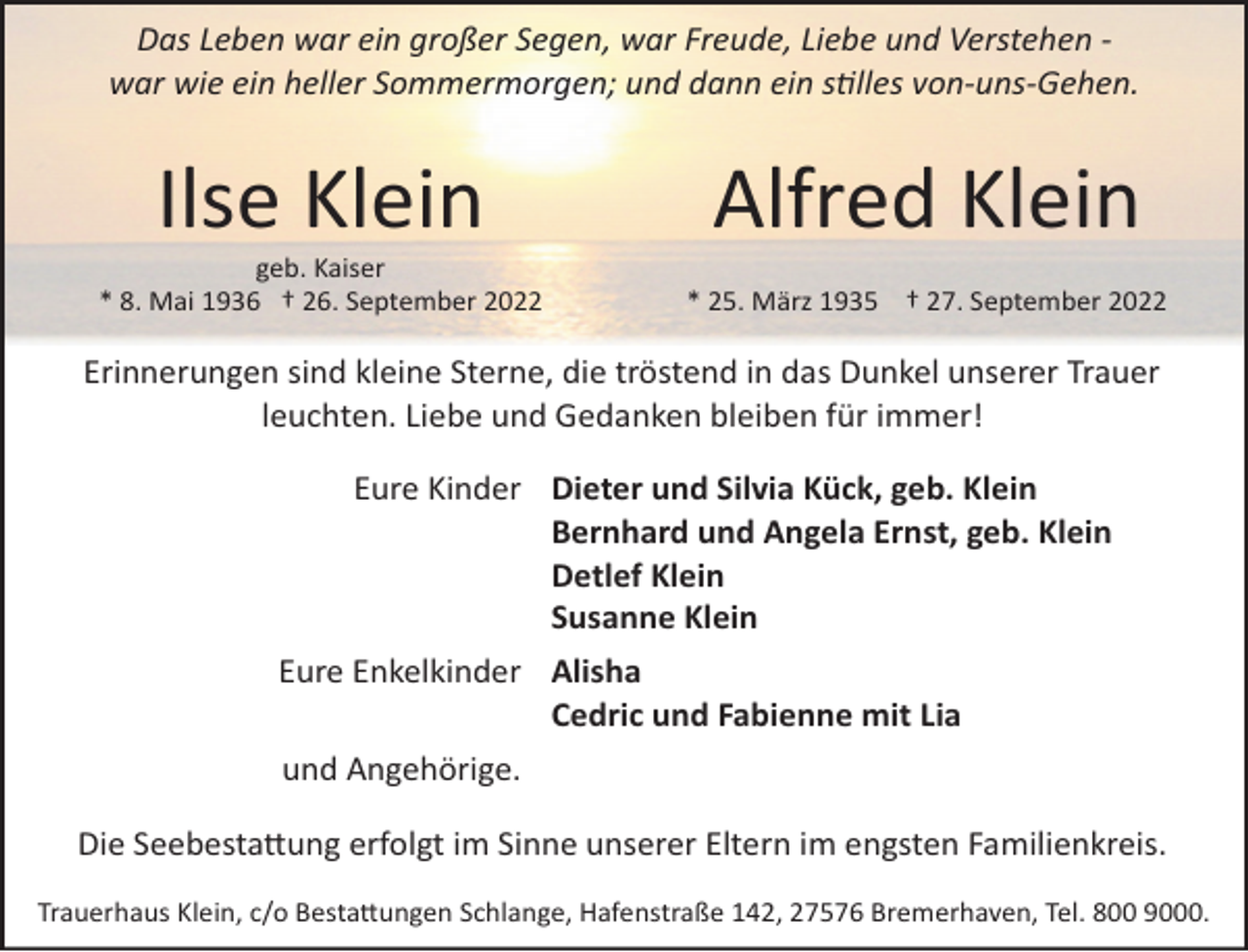 <p>Das Leben war ein großer Segen, war Freude, Liebe und Verstehen ­<br />war wie ein heller Sommermorgen; und dann ein stilles von­uns­Gehen.</p><p>Ilse Klein</p><p>Alfred Klein</p><p>geb. Kaiser<br />* 8. Mai 1936 † 26. September 2022</p><p>* 25. März 1935 † 27. September 2022</p><p>Erinnerungen sind kleine Sterne, die tröstend in das Dunkel unserer Trauer<br />leuchten. Liebe und Gedanken bleiben für immer!<br />Eure Kinder Dieter und Silvia Kück, geb. Klein<br />Bernhard und Angela Ernst, geb. Klein<br />Detlef Klein<br />Susanne Klein<br />Eure Enkelkinder Alisha<br />Cedric und Fabienne mit Lia<br />und Angehörige.<br />Die Seebestattung erfolgt im Sinne unserer Eltern im engsten Familienkreis.<br />Trauerhaus Klein, c/o Bestattungen Schlange, Hafenstraße 142, 27576 Bremerhaven, Tel. 800 9000.</p>