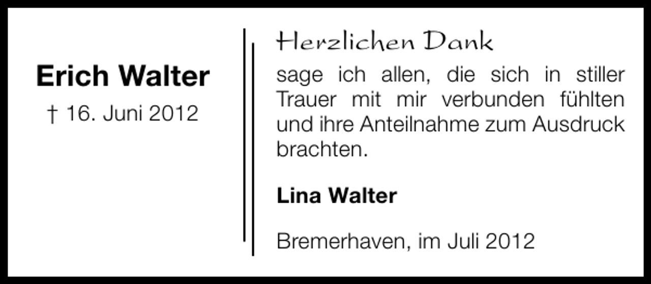 <p>Erich Walter<br />† 16. Juni 2012</p><p>Herzlichen Dank<br />sage ich allen, die sich in stiller<br />Trauer mit mir verbunden fühlten<br />und ihre Anteilnahme zum Ausdruck<br />brachten.<br />Lina Walter<br />Bremerhaven, im Juli 2012</p>