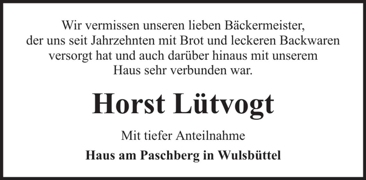 <p>Wir vermissen unseren lieben Bäckermeister,<br />der uns seit Jahrzehnten mit Brot und leckeren Backwaren<br />versorgt hat und auch darüber hinaus mit unserem<br />Haus sehr verbunden war.</p><p>Horst Lütvogt<br />Mit tiefer Anteilnahme<br />Haus am Paschberg in Wulsbüttel</p>