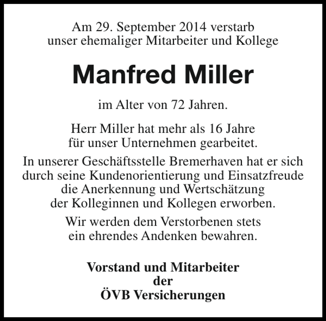 <p>Am 29. September 2014 verstarb<br />unser ehemaliger Mitarbeiter und Kollege</p><p>Manfred Miller<br />im Alter von 72 Jahren.<br />Herr Miller hat mehr als 16 Jahre<br />für unser Unternehmen gearbeitet.<br />In unserer Geschäftsstelle Bremerhaven hat er sich<br />durch seine Kundenorientierung und Einsatzfreude<br />die Anerkennung und Wertschätzung<br />der Kolleginnen und Kollegen erworben.<br />Wir werden dem Verstorbenen stets<br />ein ehrendes Andenken bewahren.<br />Vorstand und Mitarbeiter<br />der<br />ÖVB Versicherungen</p>