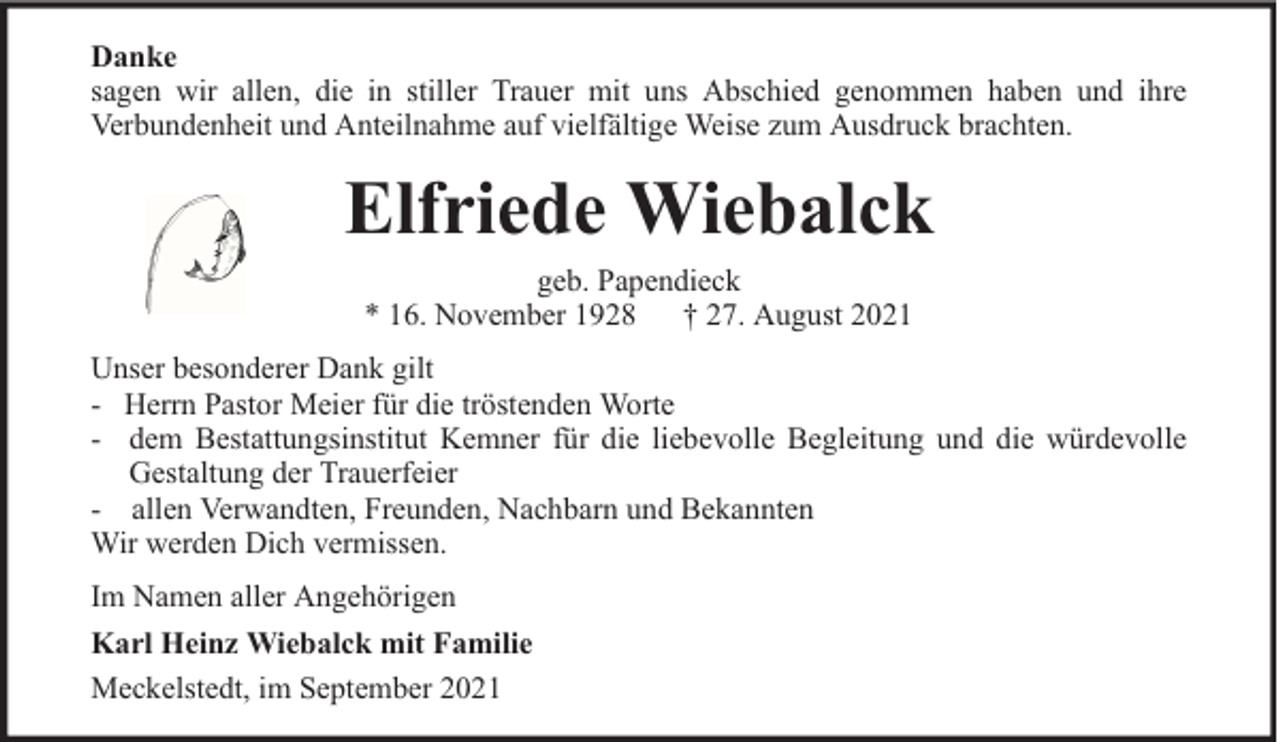 <p>Danke<br />sagen wir allen, die in stiller Trauer mit uns Abschied genommen haben und ihre<br />Verbundenheit und Anteilnahme auf vielfältige Weise zum Ausdruck brachten.</p><p>Elfriede Wiebalck<br />geb. Papendieck<br />* 16. November 1928 † 27. August 2021<br />Unser besonderer Dank gilt<br />- Herrn Pastor Meier für die tröstenden Worte<br />- dem Bestattungsinstitut Kemner für die liebevolle Begleitung und die würdevolle<br />Gestaltung der Trauerfeier<br />- allen Verwandten, Freunden, Nachbarn und Bekannten<br />Wir werden Dich vermissen.<br />Im Namen aller Angehörigen<br />Karl Heinz Wiebalck mit Familie<br />Meckelstedt, im September 2021</p>