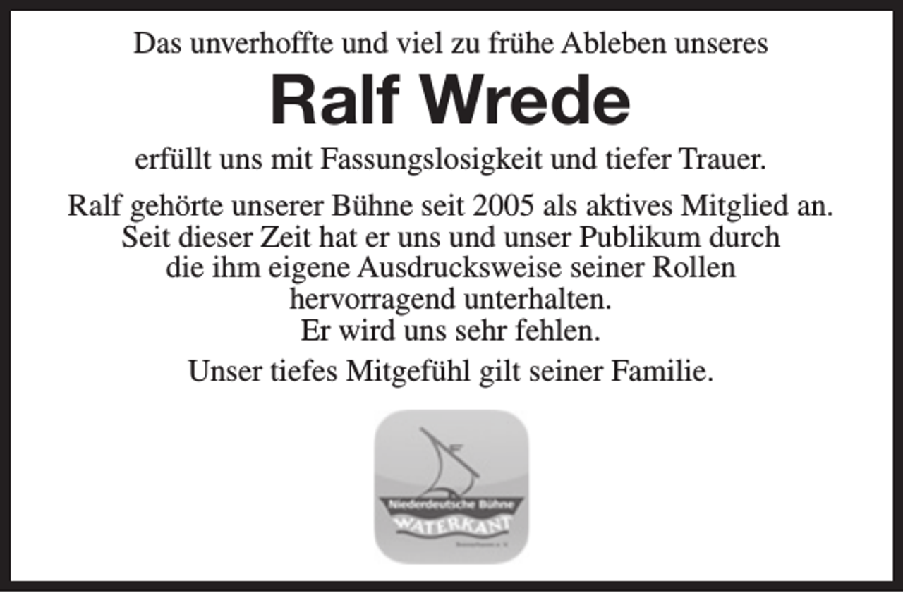 <p>Das unverhoffte und viel zu frühe Ableben unseres</p><p>Ralf Wrede</p><p>erfüllt uns mit Fassungslosigkeit und tiefer Trauer.<br />Ralf gehörte unserer Bühne seit 2005 als aktives Mitglied an.<br />Seit dieser Zeit hat er uns und unser Publikum durch<br />die ihm eigene Ausdrucksweise seiner Rollen<br />hervorragend unterhalten.<br />Er wird uns sehr fehlen.<br />Unser tiefes Mitgefühl gilt seiner Familie.</p>