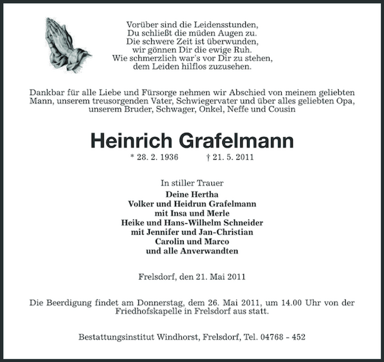<p>Vorüber sind die Leidensstunden, Du schließt die müden Augen zu. Die schwere Zeit ist überwunden, wir gönnen Dir die ewige Ruh. Wie schmerzlich war's vor Dir zu stehen, dem Leiden hilflos zuzusehen. Dankbar für alle Liebe und Fürsorge nehmen wir Abschied von meinem geliebten Mann, unserem treusorgenden Vater, Schwiegervater und über alles geliebten Opa, unserem Bruder, Schwager, Onkel, Neffe und Cousin</p><p>Heinrich Grafelmann<br />* 28. 2. 1936 † 21. 5. 2011 In stiller Trauer Deine Hertha Volker und Heidrun Grafelmann mit Insa und Merle Heike und Hans-Wilhelm Schneider mit Jennifer und Jan-Christian Carolin und Marco und alle Anverwandten Frelsdorf, den 21. Mai 2011 Die Beerdigung findet am Donnerstag, dem 26. Mai 2011, um 14.00 Uhr von der Friedhofskapelle in Frelsdorf aus statt. Bestattungsinstitut Windhorst, Frelsdorf, Tel. 04768 - 452</p>