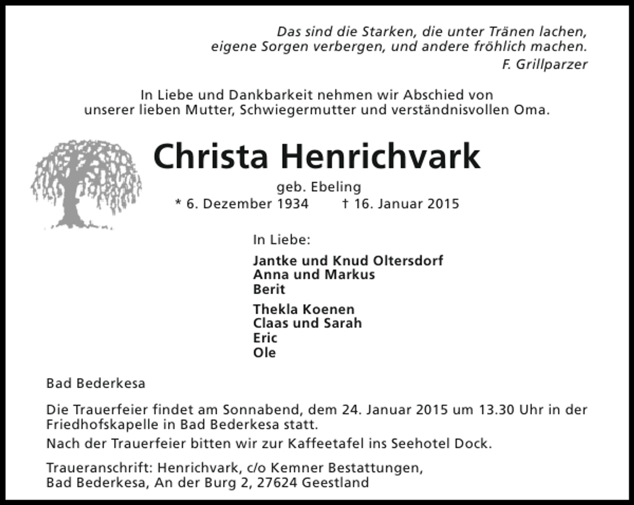 <p>Das sind die Starken, die unter Tränen lachen,<br />eigene Sorgen verbergen, und andere fröhlich machen.<br />F. Grillparzer<br />In Liebe und Dankbarkeit nehmen wir Abschied von<br />unserer lieben Mutter, Schwiegermutter und verständnisvollen Oma.</p><p>Christa Henrichvark<br />geb. Ebeling<br />* 6. Dezember 1934<br />† 16. Januar 2015<br />In Liebe:<br />Jantke und Knud Oltersdorf<br />Anna und Markus<br />Berit<br />Thekla Koenen<br />Claas und Sarah<br />Eric<br />Ole<br />Bad Bederkesa<br />Die Trauerfeier findet am Sonnabend, dem 24. Januar 2015 um 13.30 Uhr in der<br />Friedhofskapelle in Bad Bederkesa statt.<br />Nach der Trauerfeier bitten wir zur Kaffeetafel ins Seehotel Dock.<br />Traueranschrift: Henrichvark, c/o Kemner Bestattungen,<br />Bad Bederkesa, An der Burg 2, 27624 Geestland</p>