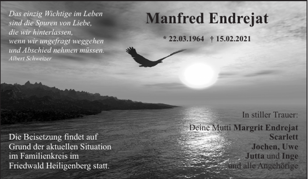 <p>Das einzig Wichtige im Leben<br />sind die Spuren von Liebe,<br />die wir hinterlassen,<br />wenn wir ungefragt weggehen<br />und Abschied nehmen müssen.</p><p>Manfred Endrejat<br />* 22.03.1964 † 15.02.2021</p><p>Albert Schweizer</p><p>Die Beisetzung findet auf<br />Grund der aktuellen Situation<br />im Familienkreis im<br />Friedwald Heiligenberg statt.</p><p>In stiller Trauer:<br />Deine Mutti Margrit Endrejat<br />Scarlett<br />Jochen, Uwe<br />Jutta und Inge<br />und alle Angehörige</p>