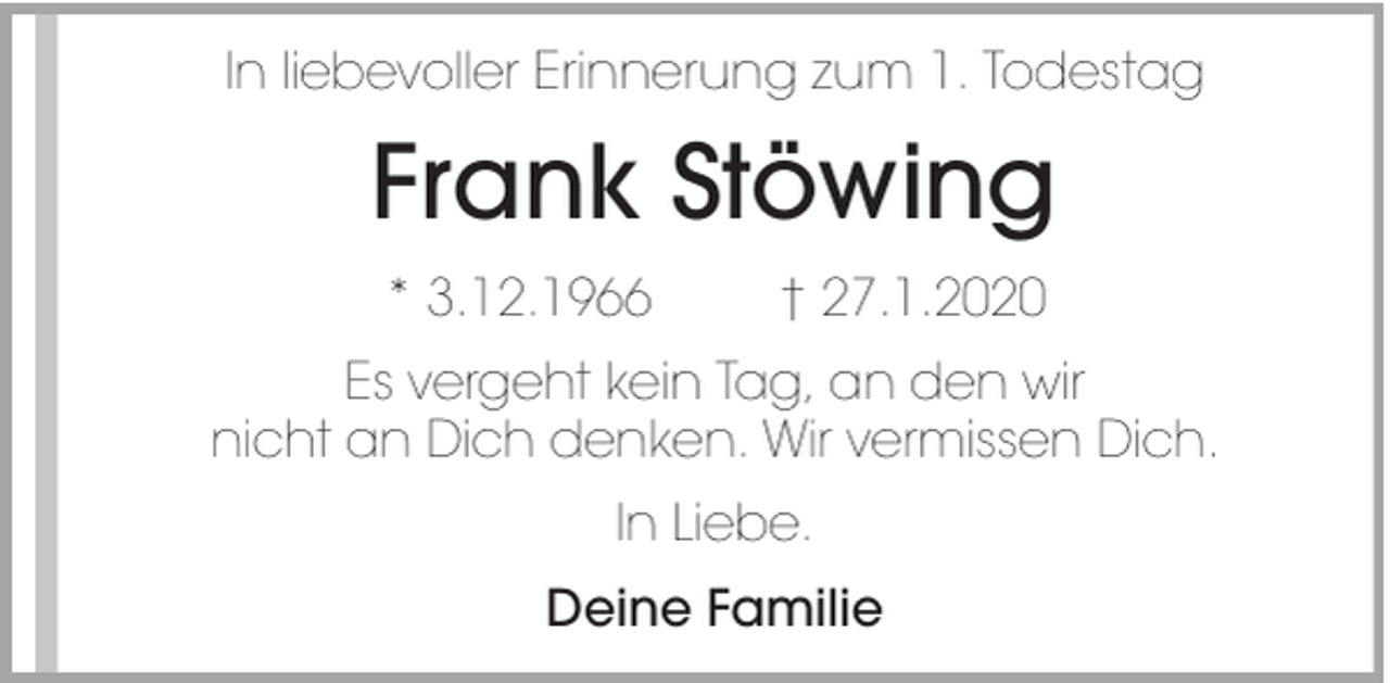 <p>In liebevoller Erinnerung zum 1. Todestag</p><p>Frank Stöwing<br />* 3.12.1966</p><p>† 27.1.2020</p><p>Es vergeht kein Tag, an den wir<br />nicht an Dich denken. Wir vermissen Dich.<br />In Liebe.<br />Deine Familie</p>