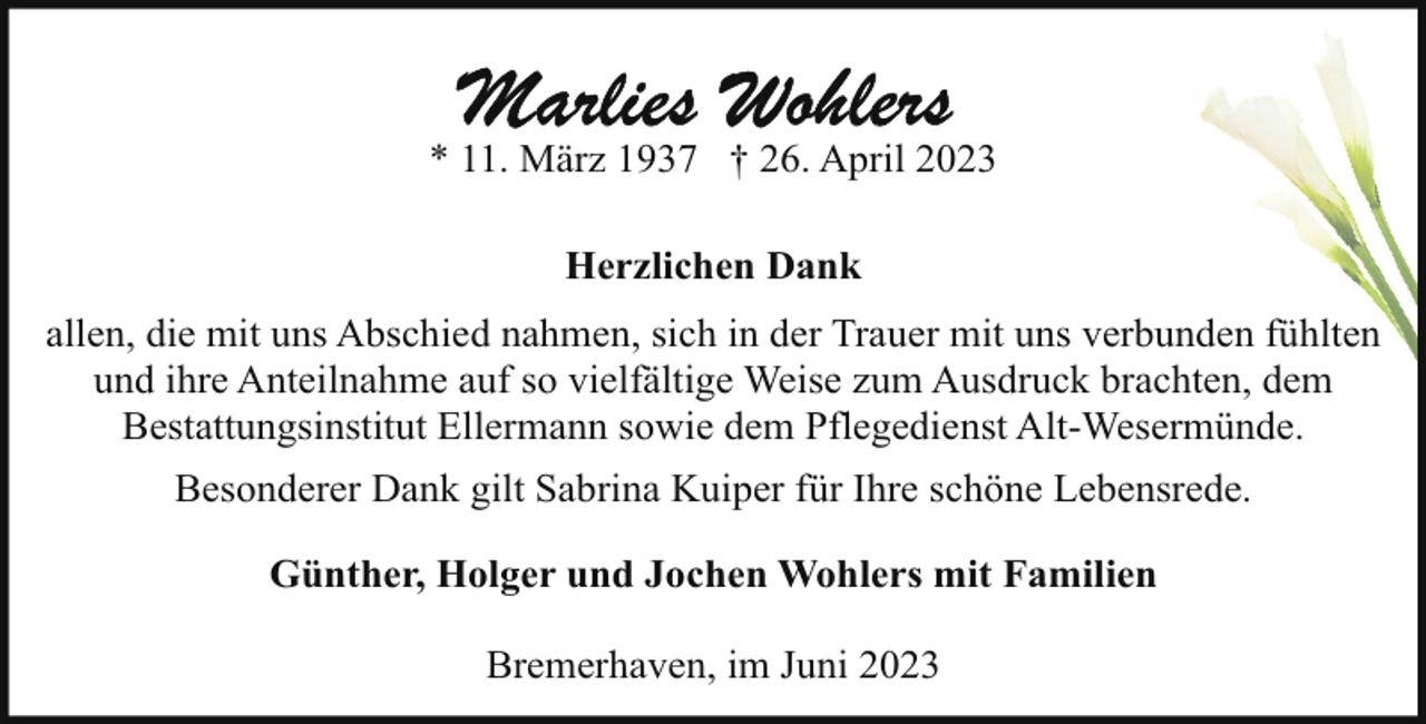 <p>* 11. März 1937 † 26. April 2023<br />Herzlichen Dank<br />allen, die mit uns Abschied nahmen, sich in der Trauer mit uns verbunden fühlten<br />und ihre Anteilnahme auf so vielfältige Weise zum Ausdruck brachten, dem<br />Bestattungsinstitut Ellermann sowie dem Pflegedienst Alt-Wesermünde.<br />Besonderer Dank gilt Sabrina Kuiper für Ihre schöne Lebensrede.<br />Günther, Holger und Jochen Wohlers mit Familien<br />Bremerhaven, im Juni 2023</p>