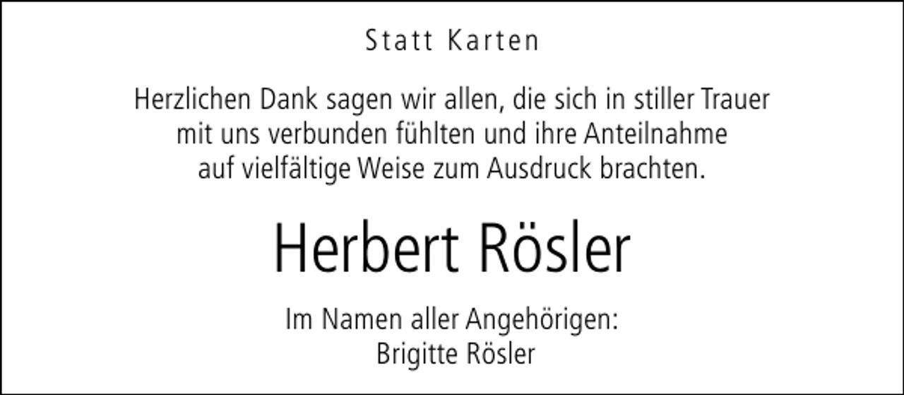 <p>Statt Karten<br />Herzlichen Dank sagen wir allen, die sich in stiller Trauer<br />mit uns verbunden fühlten und ihre Anteilnahme<br />auf vielfältige Weise zum Ausdruck brachten.</p>
<p>Herbert Rösler<br />Im Namen aller Angehörigen:<br />Brigitte Rösler</p>