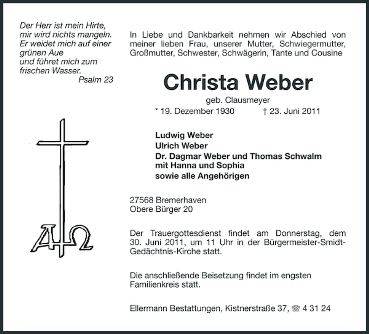 <p>Der Herr ist mein Hirte, mir wird nichts mangeln. Er weidet mich auf einer grünen Aue und führet mich zum frischen Wasser. Psalm 23</p><p>In Liebe und Dankbarkeit nehmen wir Abschied von meiner lieben Frau, unserer Mutter, Schwiegermutter, Großmutter, Schwester, Schwägerin, Tante und Cousine</p><p>Christa Weber<br />geb. Clausmeyer * 19. Dezember 1930 † 23. Juni 2011 Ludwig Weber Ulrich Weber Dr. Dagmar Weber und Thomas Schwalm mit Hanna und Sophia sowie alle Angehörigen 27568 Bremerhaven Obere Bürger 20 Der Trauergottesdienst findet am Donnerstag, dem 30. Juni 2011, um 11 Uhr in der Bürgermeister-SmidtGedächtnis- Kirche statt. Die anschließende Beisetzung findet im engsten Familienkreis statt. Ellermann Bestattungen, Kistnerstraße 37, 4 31 24</p>