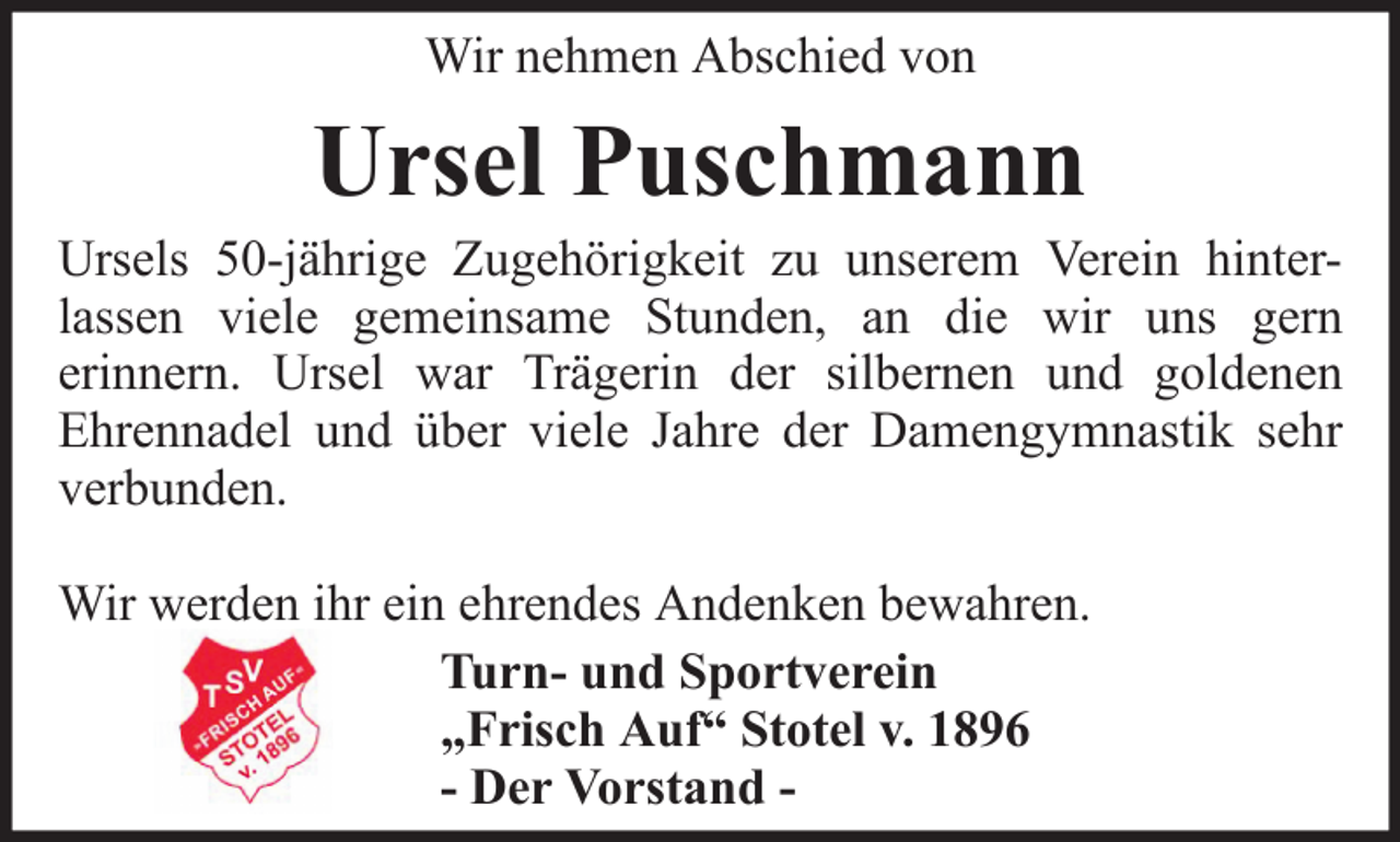 <p>Wir nehmen Abschied von</p><p>Ursel Puschmann<br />Ursels 50-jährige Zugehörigkeit zu unserem Verein hinterlassen viele gemeinsame Stunden, an die wir uns gern<br />erinnern. Ursel war Trägerin der silbernen und goldenen<br />Ehrennadel und über viele Jahre der Damengymnastik sehr<br />verbunden.<br />Wir werden ihr ein ehrendes Andenken bewahren.<br />Turn- und Sportverein<br />„Frisch Auf“ Stotel v. 1896<br />- Der Vorstand -</p>
