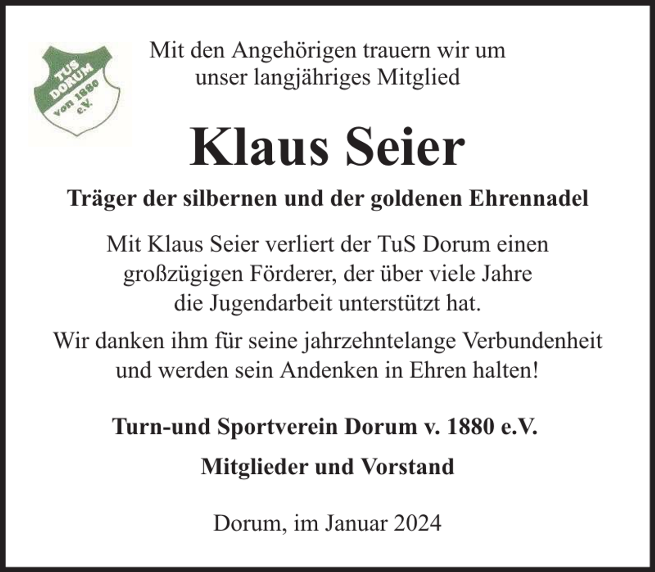 <p>Mit den Angehörigen trauern wir um<br />unser langjähriges Mitglied</p><p>Klaus Seier</p><p>Träger der silbernen und der goldenen Ehrennadel<br />Mit Klaus Seier verliert der TuS Dorum einen<br />großzügigen Förderer, der über viele Jahre<br />die Jugendarbeit unterstützt hat.<br />Wir danken ihm für seine jahrzehntelange Verbundenheit<br />und werden sein Andenken in Ehren halten!<br />Turn-und Sportverein Dorum v. 1880 e.V.<br />Mitglieder und Vorstand<br />Dorum, im Januar 2024</p>