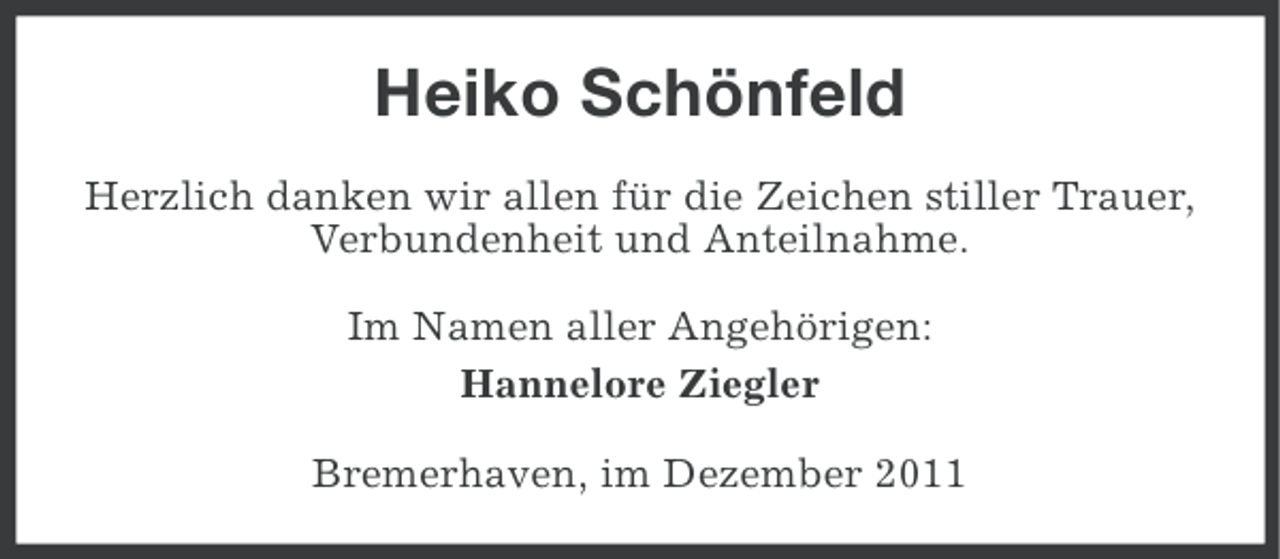 <p>Heiko Schönfeld<br />Herzlich danken wir allen für die Zeichen stiller Trauer,<br />Verbundenheit und Anteilnahme.<br />Im Namen aller Angehörigen:<br />Hannelore Ziegler<br />Bremerhaven, im Dezember 2011</p>