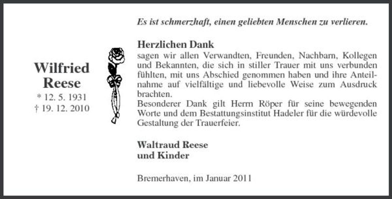 <p>Es ist schmerzhaft, einen geliebten Menschen zu verlieren.</p><p>Herzlichen Dank</p><p>Wilfried Reese<br />* 12. 5. 1931 † 19. 12. 2010</p><p>sagen wir allen Verwandten, Freunden, Nachbarn, Kollegen und Bekannten, die sich in stiller Trauer mit uns verbunden fühlten, mit uns Abschied genommen haben und ihre Anteilnahme auf vielfältige und liebevolle Weise zum Ausdruck brachten. Besonderer Dank gilt Herrn Röper für seine bewegenden Worte und dem Bestattungsinstitut Hadeler für die würdevolle Gestaltung der Trauerfeier. Waltraud Reese und Kinder Bremerhaven, im Januar 2011</p>