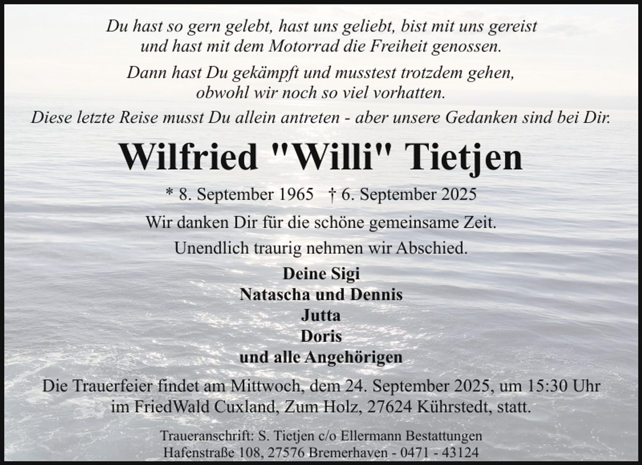 <p>Du hast so gern gelebt, hast uns geliebt, bist mit uns gereist<br />und hast mit dem Motorrad die Freiheit genossen.<br />Dann hast Du gekämpft und musstest trotzdem gehen,<br />obwohl wir noch so viel vorhatten.<br />Diese letzte Reise musst Du allein antreten - aber unsere Gedanken sind bei Dir.</p><p>Wilfried "Willi" Tietjen<br />* 8. September 1965 † 6. September 2025</p><p>Wir danken Dir für die schöne gemeinsame Zeit.<br />Unendlich traurig nehmen wir Abschied.<br />Deine Sigi<br />Natascha und Dennis<br />Jutta<br />Doris<br />und alle Angehörigen<br />Die Trauerfeier findet am Mittwoch, dem 24. September 2025, um 15:30 Uhr<br />im FriedWald Cuxland, Zum Holz, 27624 Kührstedt, statt.<br />Traueranschrift: S. Tietjen c/o Ellermann Bestattungen<br />Hafenstraße 108, 27576 Bremerhaven - 0471 - 43124</p>