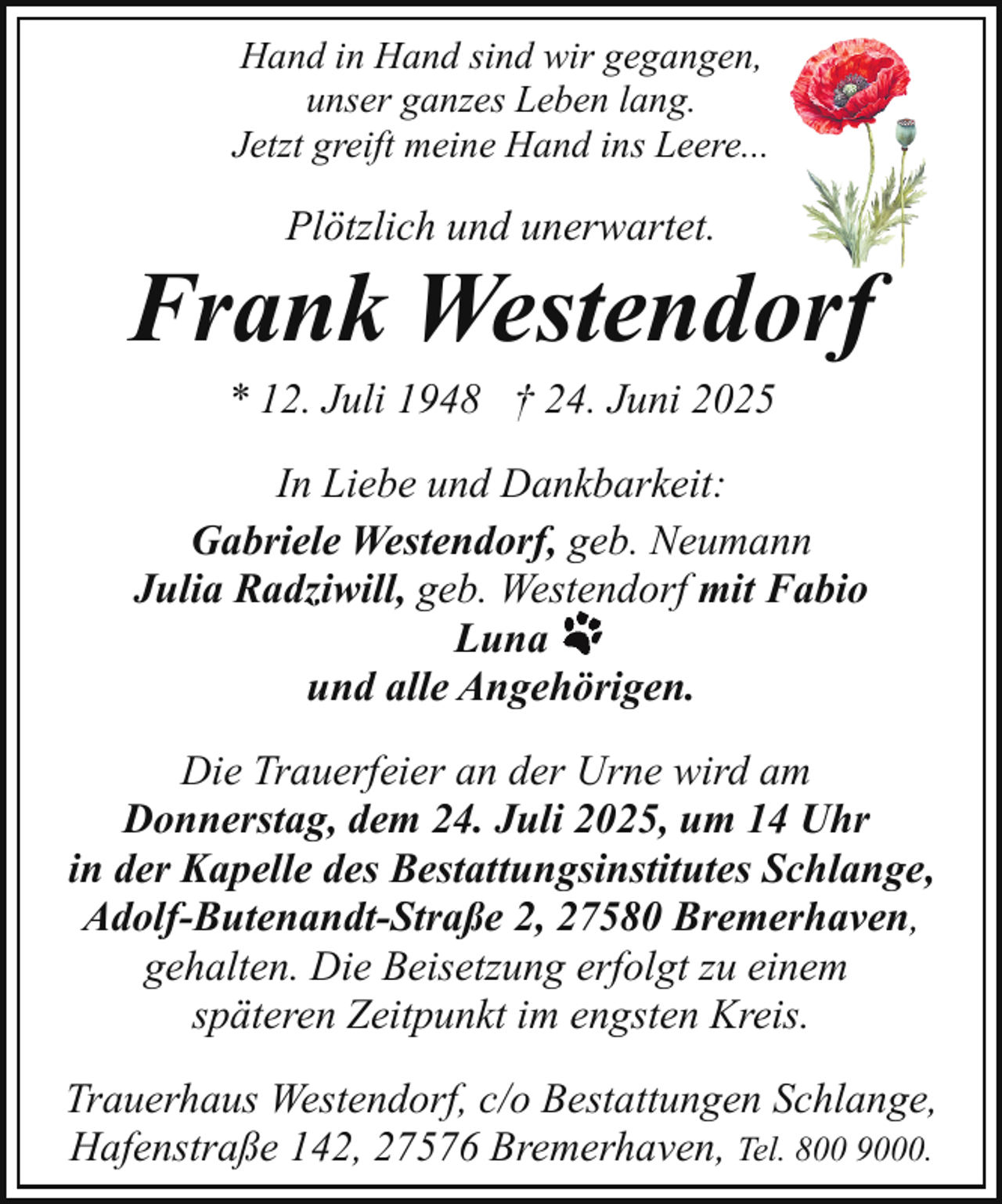 <p>Hand in Hand sind wir gegangen,<br />unser ganzes Leben lang.<br />Jetzt greift meine Hand ins Leere...</p><p>Plötzlich und unerwartet.</p><p>Frank Westendorf<br />* 12. Juli 1948 † 24. Juni 2025</p><p>In Liebe und Dankbarkeit:<br />Gabriele Westendorf, geb. Neumann<br />Julia Radziwill, geb. Westendorf mit Fabio<br />Luna<br />und alle Angehörigen.<br />Die Trauerfeier an der Urne wird am<br />Donnerstag, dem 24. Juli 2025, um 14 Uhr<br />in der Kapelle des Bestattungsinstitutes Schlange,<br />Adolf-Butenandt-Straße 2, 27580 Bremerhaven,<br />gehalten. Die Beisetzung erfolgt zu einem<br />späteren Zeitpunkt im engsten Kreis.<br />Trauerhaus Westendorf, c/o Bestattungen Schlange,<br />Hafenstraße 142, 27576 Bremerhaven, Tel. 800 9000.</p>