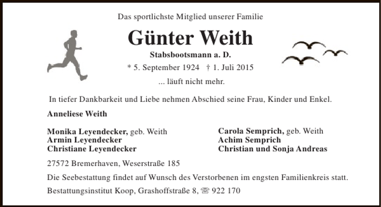 <p>Das sportlichste Mitglied unserer Familie</p><p>Günter Weith</p><p>Stabsbootsmann a. D.<br />* 5. September 1924 † 1. Juli 2015<br />... läuft nicht mehr.<br />In tiefer Dankbarkeit und Liebe nehmen Abschied seine Frau, Kinder und Enkel.<br />Anneliese Weith<br />Monika Leyendecker, geb. Weith<br />Armin Leyendecker<br />Christiane Leyendecker</p><p>Carola Semprich, geb. Weith<br />Achim Semprich<br />Christian und Sonja Andreas</p><p>27572 Bremerhaven, Weserstraße 185<br />Die Seebestattung findet auf Wunsch des Verstorbenen im engsten Familienkreis statt.<br />Bestattungsinstitut Koop, Grashoffstraße 8, s 922 170</p>