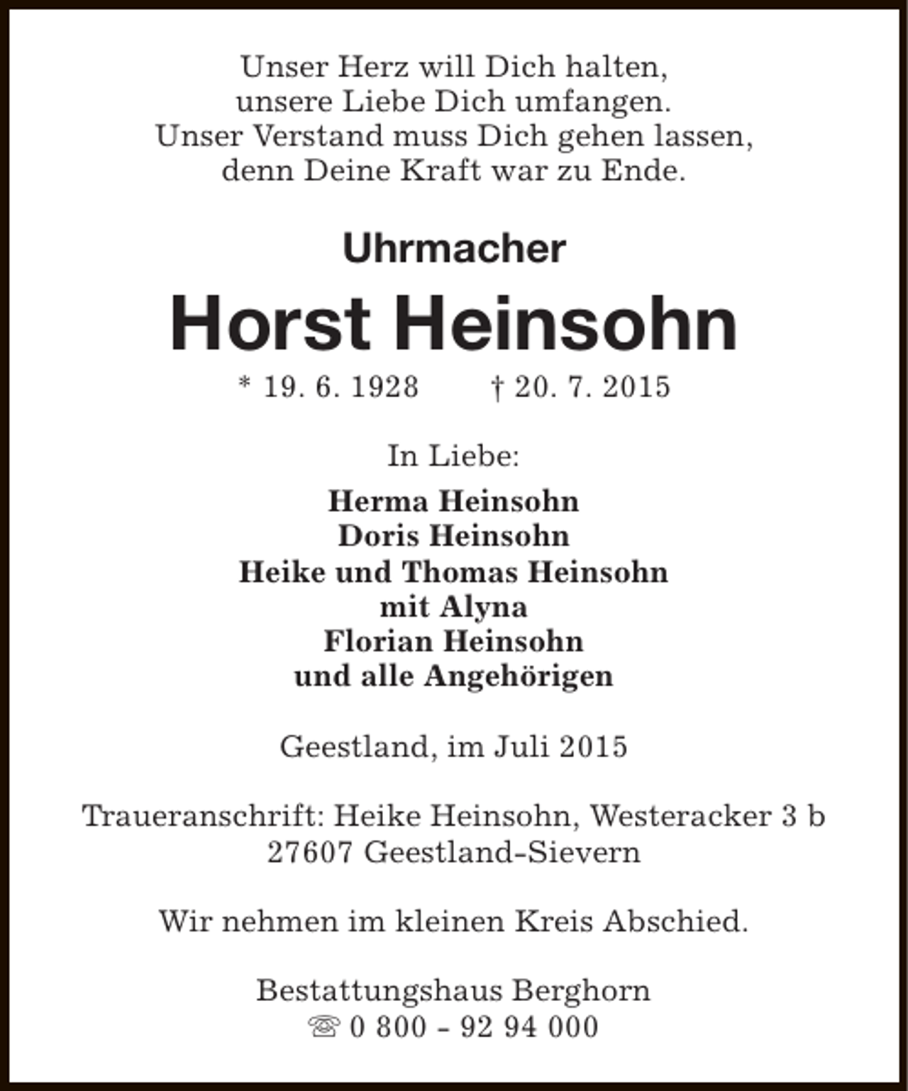 <p>Unser Herz will Dich halten,<br />unsere Liebe Dich umfangen.<br />Unser Verstand muss Dich gehen lassen,<br />denn Deine Kraft war zu Ende.</p><p>Uhrmacher</p><p>Horst Heinsohn<br />* 19. 6. 1928</p><p>† 20. 7. 2015</p><p>In Liebe:<br />Herma Heinsohn<br />Doris Heinsohn<br />Heike und Thomas Heinsohn<br />mit Alyna<br />Florian Heinsohn<br />und alle Angehörigen<br />Geestland, im Juli 2015<br />Traueranschrift: Heike Heinsohn, Westeracker 3 b<br />27607 Geestland-Sievern<br />Wir nehmen im kleinen Kreis Abschied.<br />Bestattungshaus Berghorn<br />s 0 800 - 92 94 000</p>