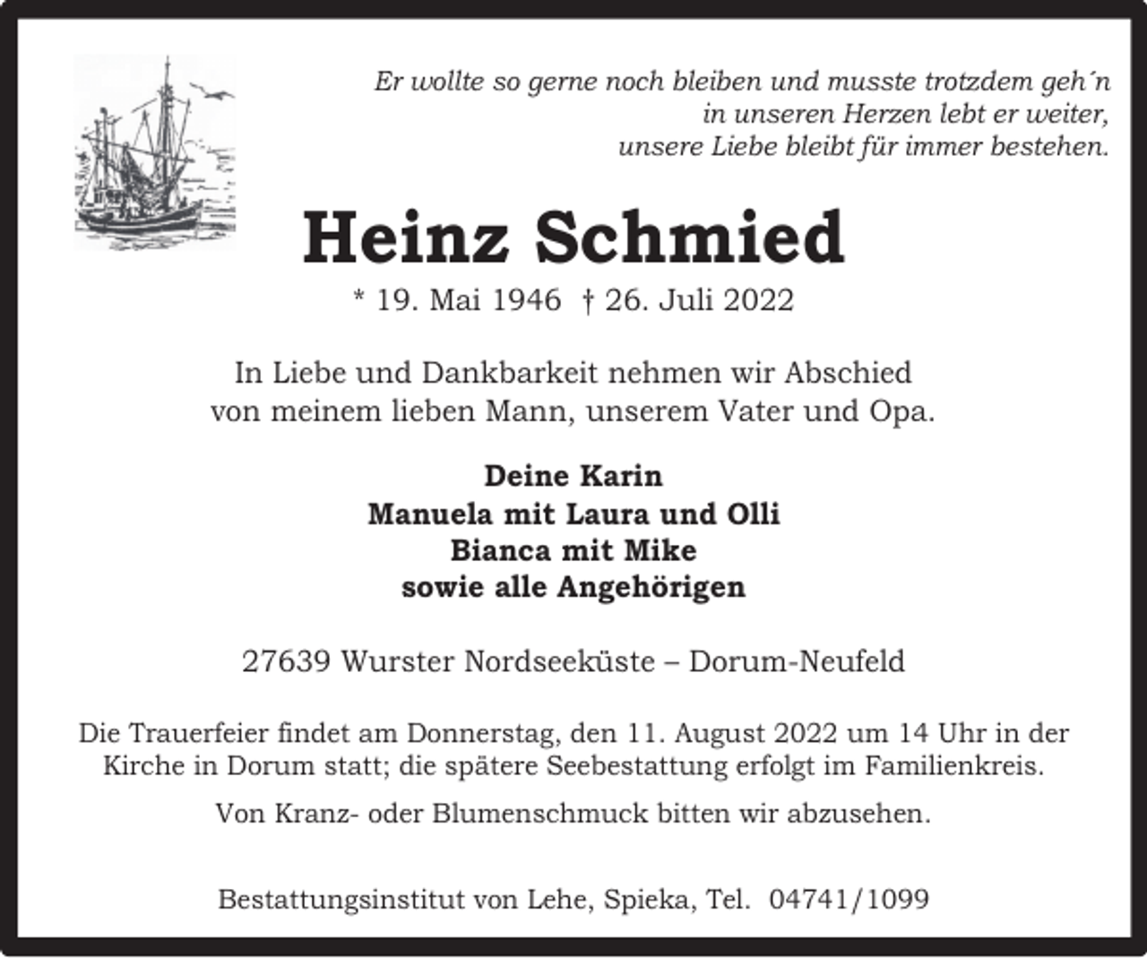 <p>Er wollte so gerne noch bleiben und musste trotzdem geh´n<br />in unseren Herzen lebt er weiter,<br />unsere Liebe bleibt für immer bestehen.</p><p>Heinz Schmied<br />* 19. Mai 1946 † 26. Juli 2022</p><p>In Liebe und Dankbarkeit nehmen wir Abschied<br />von meinem lieben Mann, unserem Vater und Opa.<br />Deine Karin<br />Manuela mit Laura und Olli<br />Bianca mit Mike<br />sowie alle Angehörigen<br />27639 Wurster Nordseeküste – Dorum-Neufeld<br />Die Trauerfeier findet am Donnerstag, den 11. August 2022 um 14 Uhr in der<br />Kirche in Dorum statt; die spätere Seebestattung erfolgt im Familienkreis.<br />Von Kranz- oder Blumenschmuck bitten wir abzusehen.<br />Bestattungsinstitut von Lehe, Spieka, Tel. 04741/1099</p>