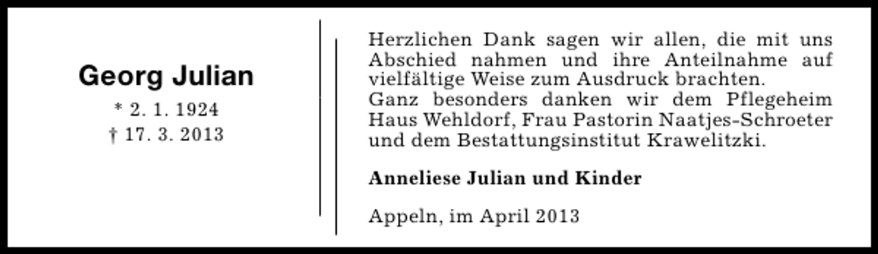 <p>Georg Julian<br />* 2. 1. 1924<br />† 17. 3. 2013</p><p>Herzlichen Dank sagen wir allen, die mit uns<br />Abschied nahmen und ihre Anteilnahme auf<br />vielfältige Weise zum Ausdruck brachten.<br />Ganz besonders danken wir dem Pflegeheim<br />Haus Wehldorf, Frau Pastorin Naatjes-Schroeter<br />und dem Bestattungsinstitut Krawelitzki.<br />Anneliese Julian und Kinder<br />Appeln, im April 2013</p>