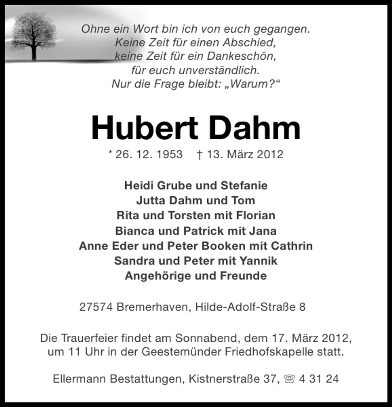 <p>Ohne ein Wort bin ich von euch gegangen.<br />Keine Zeit für einen Abschied,<br />keine Zeit für ein Dankeschön,<br />für euch unverständlich.<br />Nur die Frage bleibt: „Warum?“</p><p>Hubert Dahm<br />* 26. 12. 1953</p><p>† 13. März 2012</p><p>Heidi Grube und Stefanie<br />Jutta Dahm und Tom<br />Rita und Torsten mit Florian<br />Bianca und Patrick mit Jana<br />Anne Eder und Peter Booken mit Cathrin<br />Sandra und Peter mit Yannik<br />Angehörige und Freunde<br />27574 Bremerhaven, Hilde-Adolf-Straße 8<br />Die Trauerfeier findet am Sonnabend, dem 17. März 2012,<br />um 11 Uhr in der Geestemünder Friedhofskapelle statt.<br />Ellermann Bestattungen, Kistnerstraße 37, s 4 31 24</p>