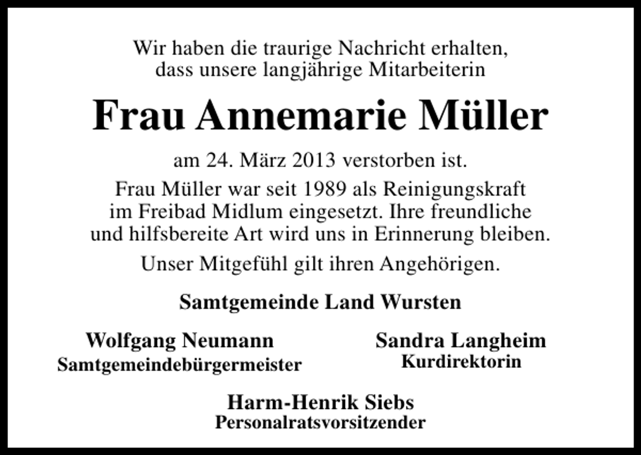 <p>Wir haben die traurige Nachricht erhalten,<br />dass unsere langjährige Mitarbeiterin</p><p>Frau Annemarie Müller</p><p>am 24. März 2013 verstorben ist.<br />Frau Müller war seit 1989 als Reinigungskraft<br />im Freibad Midlum eingesetzt. Ihre freundliche<br />und hilfsbereite Art wird uns in Erinnerung bleiben.<br />Unser Mitgefühl gilt ihren Angehörigen.<br />Samtgemeinde Land Wursten<br />Wolfgang Neumann</p><p>Samtgemeindebürgermeister</p><p>Sandra Langheim<br />Kurdirektorin</p><p>Harm-Henrik Siebs</p><p>Personalratsvorsitzender</p>