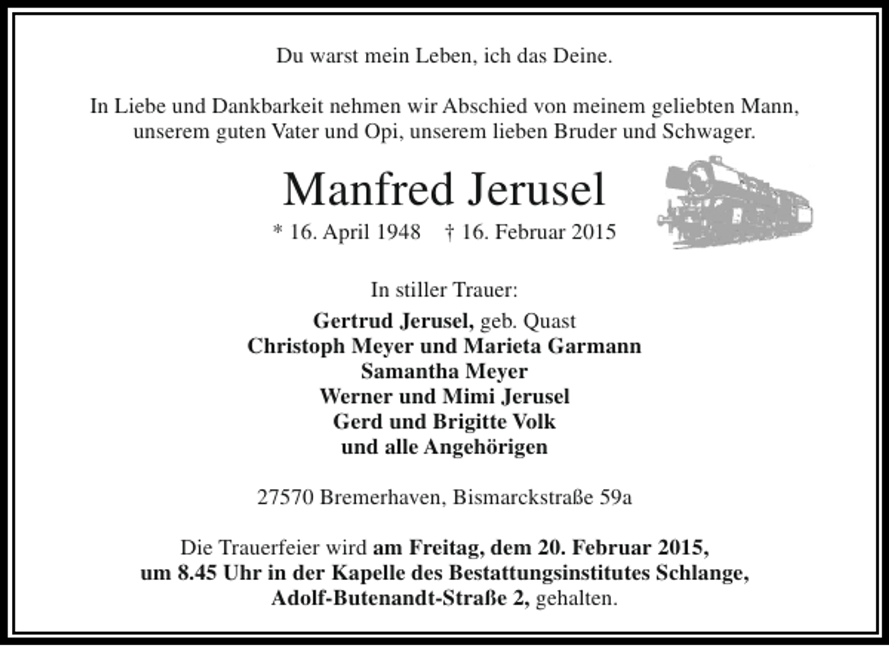 <p>Du warst mein Leben, ich das Deine.<br />In Liebe und Dankbarkeit nehmen wir Abschied von meinem geliebten Mann,<br />unserem guten Vater und Opi, unserem lieben Bruder und Schwager.</p><p>Manfred Jerusel</p><p>* 16. April 1948</p><p>† 16. Februar 2015</p><p>In stiller Trauer:<br />Gertrud Jerusel, geb. Quast<br />Christoph Meyer und Marieta Garmann<br />Samantha Meyer<br />Werner und Mimi Jerusel<br />Gerd und Brigitte Volk<br />und alle Angehörigen<br />27570 Bremerhaven, Bismarckstraße 59a<br />Die Trauerfeier wird am Freitag, dem 20. Februar 2015,<br />um 8.45 Uhr in der Kapelle des Bestattungsinstitutes Schlange,<br />Adolf-Butenandt-Straße 2, gehalten.</p>
