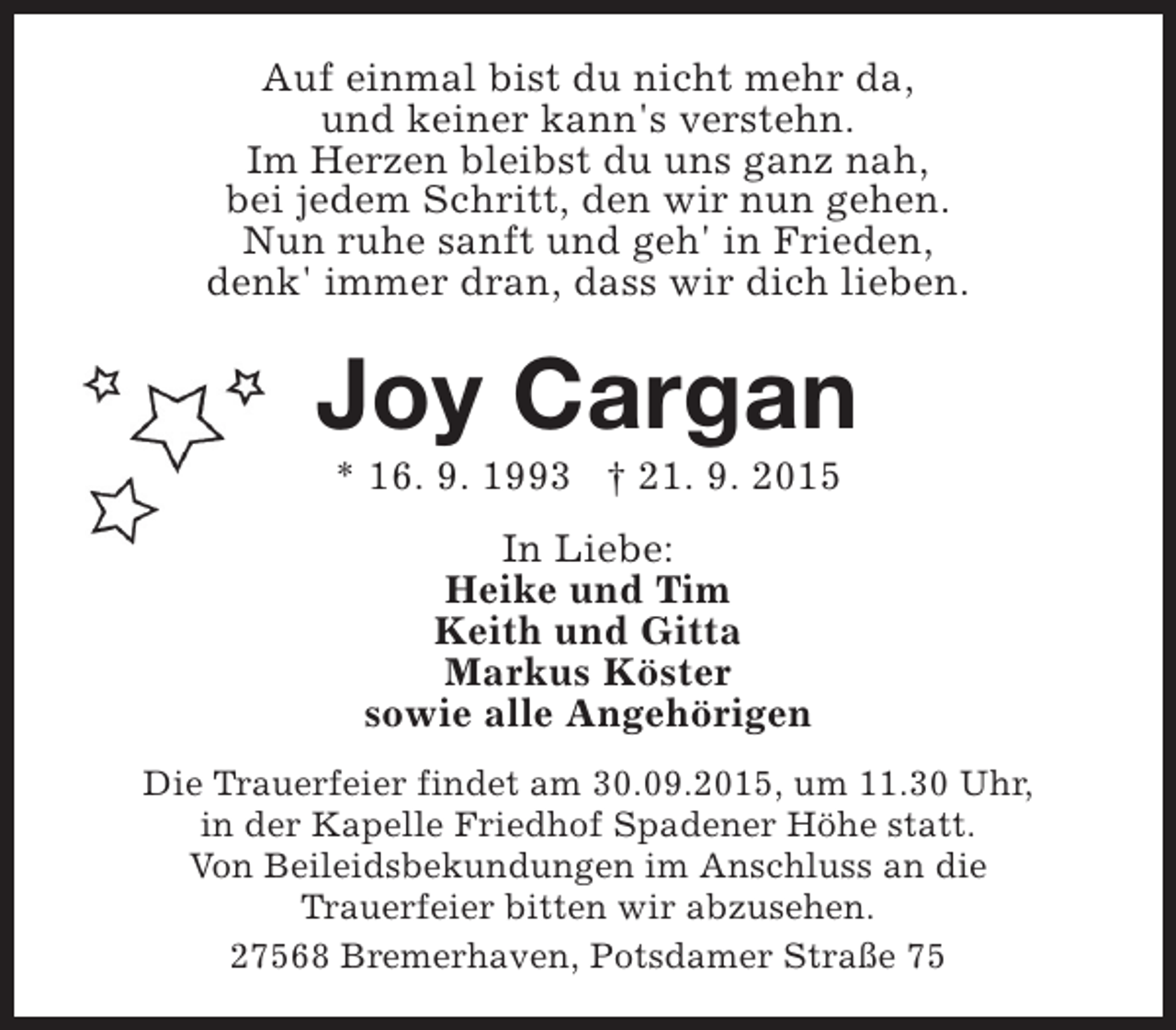 <p>Auf einmal bist du nicht mehr da,<br />und keiner kann's verstehn.<br />Im Herzen bleibst du uns ganz nah,<br />bei jedem Schritt, den wir nun gehen.<br />Nun ruhe sanft und geh' in Frieden,<br />denk' immer dran, dass wir dich lieben.</p><p>Joy Cargan<br />* 16. 9. 1993 † 21. 9. 2015<br />In Liebe:<br />Heike und Tim<br />Keith und Gitta<br />Markus Köster<br />sowie alle Angehörigen<br />Die Trauerfeier findet am 30.09.2015, um 11.30 Uhr,<br />in der Kapelle Friedhof Spadener Höhe statt.<br />Von Beileidsbekundungen im Anschluss an die<br />Trauerfeier bitten wir abzusehen.<br />27568 Bremerhaven, Potsdamer Straße 75</p>