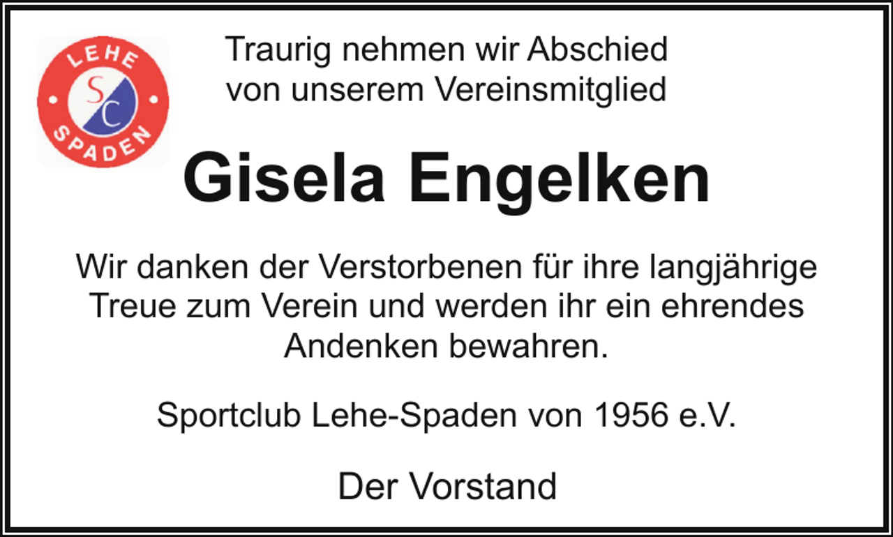 <p>Traurig nehmen wir Abschied<br />von unserem Vereinsmitglied</p><p>Gisela Engelken<br />Wir danken der Verstorbenen für ihre langjährige<br />Treue zum Verein und werden ihr ein ehrendes<br />Andenken bewahren.<br />Sportclub Lehe-Spaden von 1956 e.V.</p><p>Der Vorstand</p>