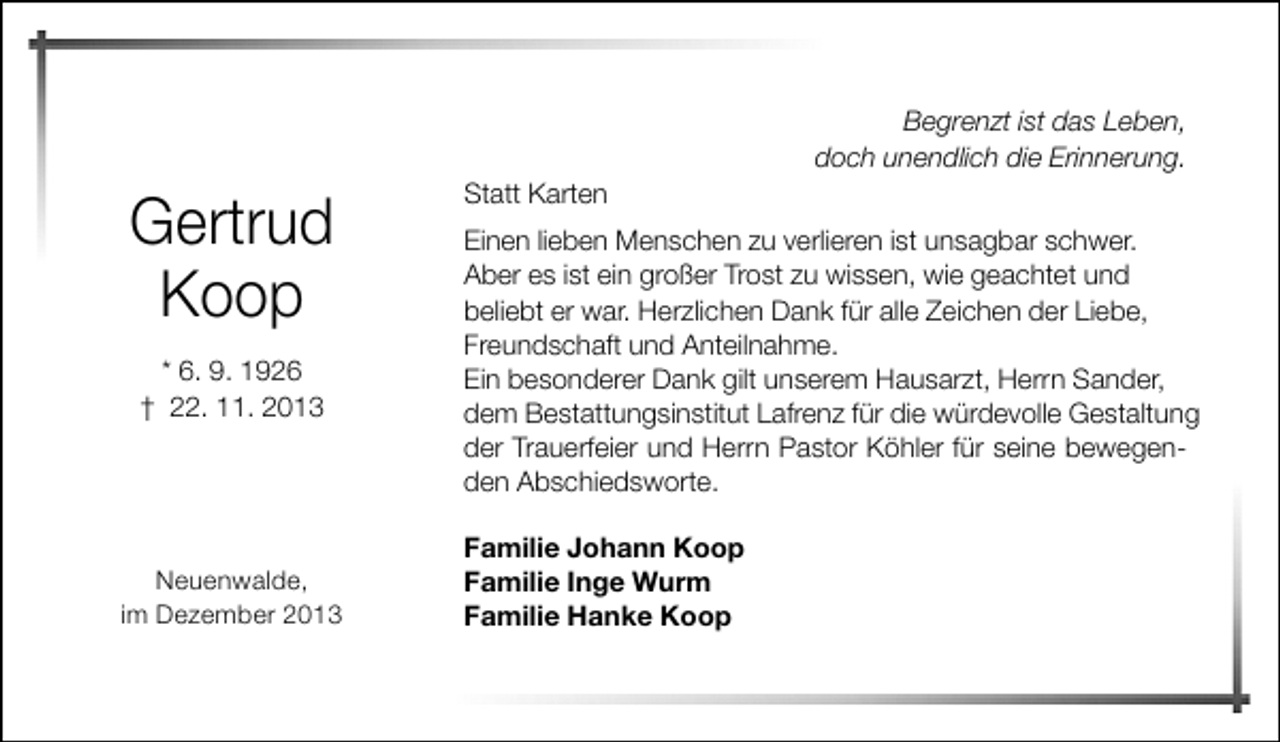 <p>Gertrud<br />Koop<br />* 6. 9. 1926<br />† 22. 11. 2013</p><p>Neuenwalde,<br />im Dezember 2013</p><p>Statt Karten</p><p>Begrenzt ist das Leben,<br />doch unendlich die Erinnerung.</p><p>Einen lieben Menschen zu verlieren ist unsagbar schwer.<br />Aber es ist ein großer Trost zu wissen, wie geachtet und<br />beliebt er war. Herzlichen Dank für alle Zeichen der Liebe,<br />Freundschaft und Anteilnahme.<br />Ein besonderer Dank gilt unserem Hausarzt, Herrn Sander,<br />dem Bestattungsinstitut Lafrenz für die würdevolle Gestaltung<br />der Trauerfeier und Herrn Pastor Köhler für seine bewegenden Abschiedsworte.<br />Familie Johann Koop<br />Familie Inge Wurm<br />Familie Hanke Koop</p>