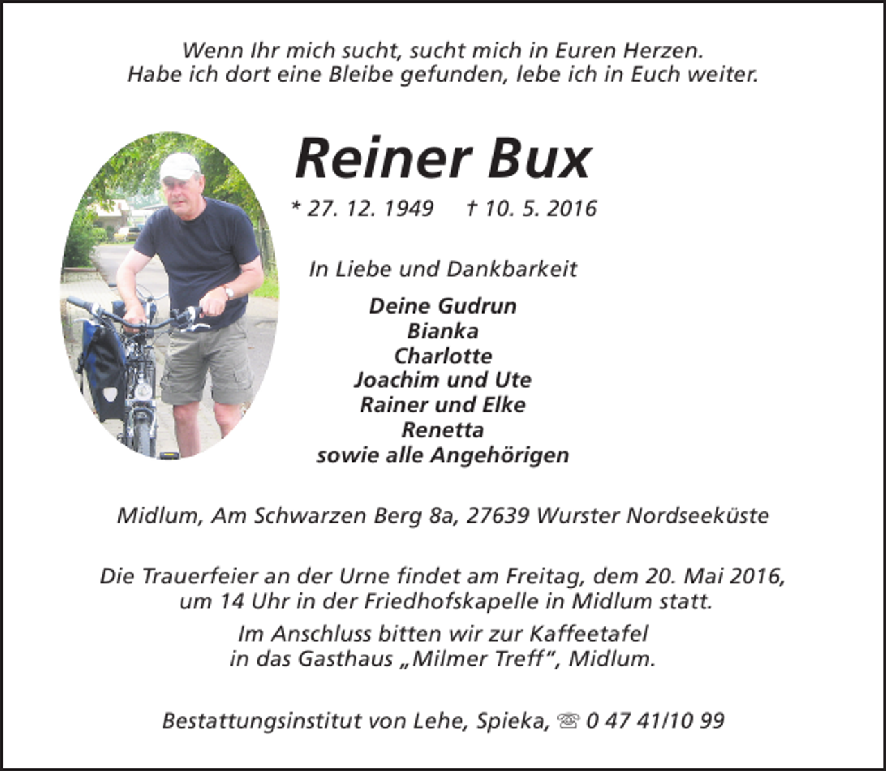 <p>Wenn Ihr mich sucht, sucht mich in Euren Herzen.<br />Habe ich dort eine Bleibe gefunden, lebe ich in Euch weiter.</p><p>Reiner Bux</p><p>* 27. 12. 1949</p><p>† 10. 5. 2016</p><p>In Liebe und Dankbarkeit<br />Deine Gudrun<br />Bianka<br />Charlotte<br />Joachim und Ute<br />Rainer und Elke<br />Renetta<br />sowie alle Angehörigen<br />Midlum, Am Schwarzen Berg 8a, 27639 Wurster Nordseeküste<br />Die Trauerfeier an der Urne findet am Freitag, dem 20. Mai 2016,<br />um 14 Uhr in der Friedhofskapelle in Midlum statt.<br />Im Anschluss bitten wir zur Kaffeetafel<br />in das Gasthaus „Milmer Treff“, Midlum.<br />Bestattungsinstitut von Lehe, Spieka, s 0 47 41/10 99</p>