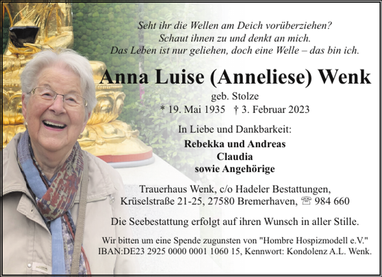 <p>Seht ihr die Wellen am Deich vorüberziehen?<br />Schaut ihnen zu und denkt an mich.<br />Das Leben ist nur geliehen, doch eine Welle – das bin ich.</p><p>Anna Luise (Anneliese) Wenk<br />geb. Stolze<br />* 19. Mai 1935 † 3. Februar 2023<br />In Liebe und Dankbarkeit:<br />Rebekka und Andreas<br />Claudia<br />sowie Angehörige<br />Trauerhaus Wenk, c/o Hadeler Bestattungen,<br />Krüselstraße 21-25, 27580 Bremerhaven, ' 984 660<br />Die Seebestattung erfolgt auf ihren Wunsch in aller Stille.<br />Wir bitten um eine Spende zugunsten von "Hombre Hospizmodell e.V."<br />IBAN:DE23 2925 0060 15, Kennwort: Kondolenz A.L. Wenk.</p>
