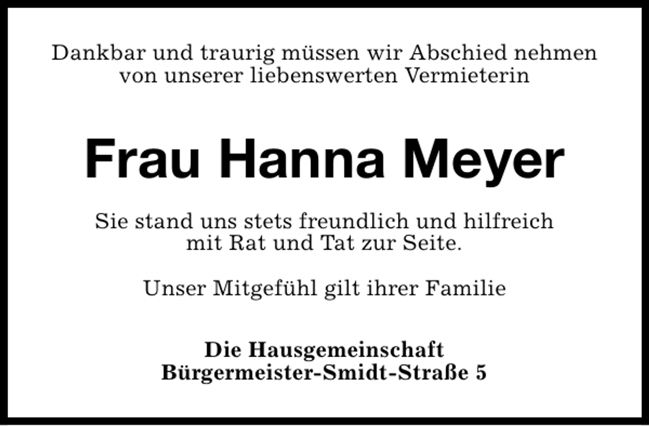 <p>Dankbar und traurig müssen wir Abschied nehmen<br />von unserer liebenswerten Vermieterin</p><p>Frau Hanna Meyer<br />Sie stand uns stets freundlich und hilfreich<br />mit Rat und Tat zur Seite.<br />Unser Mitgefühl gilt ihrer Familie<br />Die Hausgemeinschaft<br />Bürgermeister-Smidt-Straße 5</p>