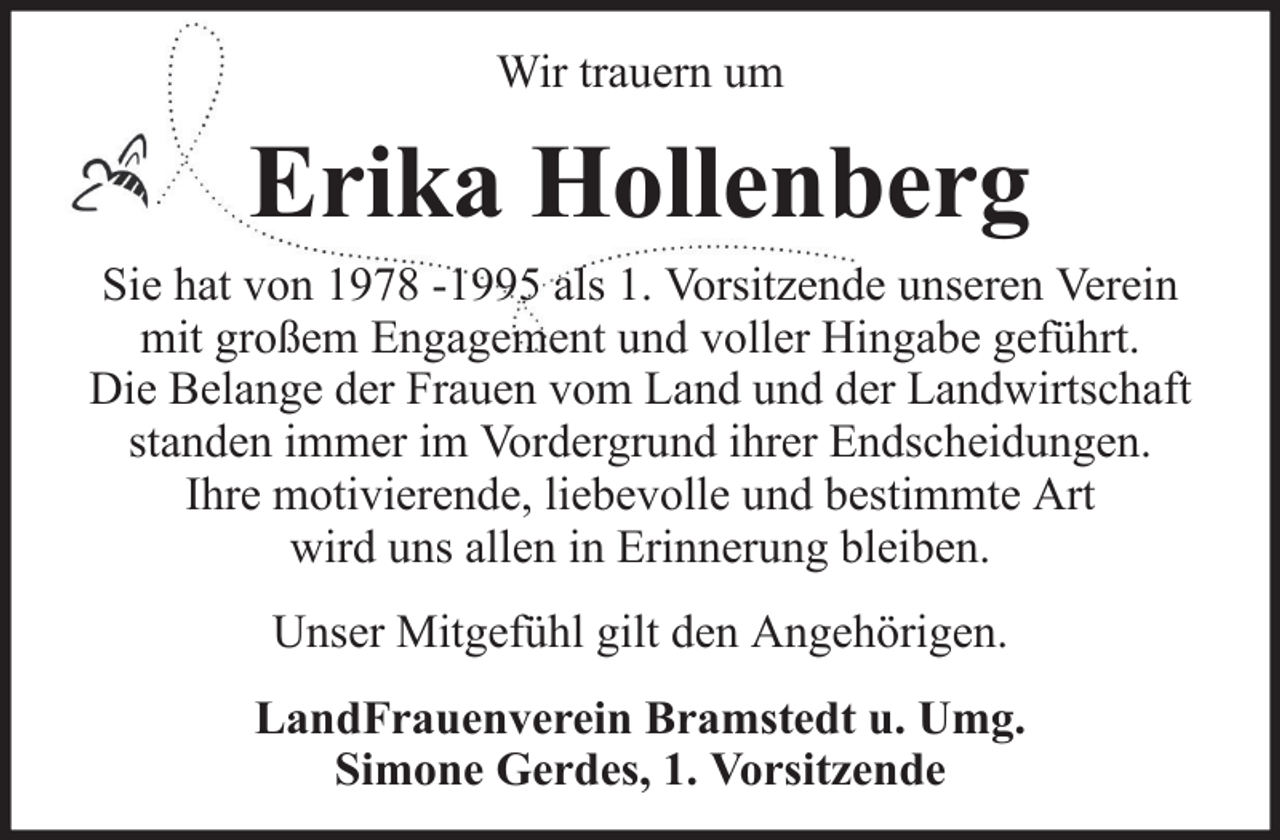 <p>Wir trauern um</p><p>Erika Hollenberg<br />Sie hat von 1978 -1995 als 1. Vorsitzende unseren Verein<br />mit großem Engagement und voller Hingabe geführt.<br />Die Belange der Frauen vom Land und der Landwirtschaft<br />standen immer im Vordergrund ihrer Endscheidungen.<br />Ihre motivierende, liebevolle und bestimmte Art<br />wird uns allen in Erinnerung bleiben.<br />Unser Mitgefühl gilt den Angehörigen.<br />LandFrauenverein Bramstedt u. Umg.<br />Simone Gerdes, 1. Vorsitzende</p>