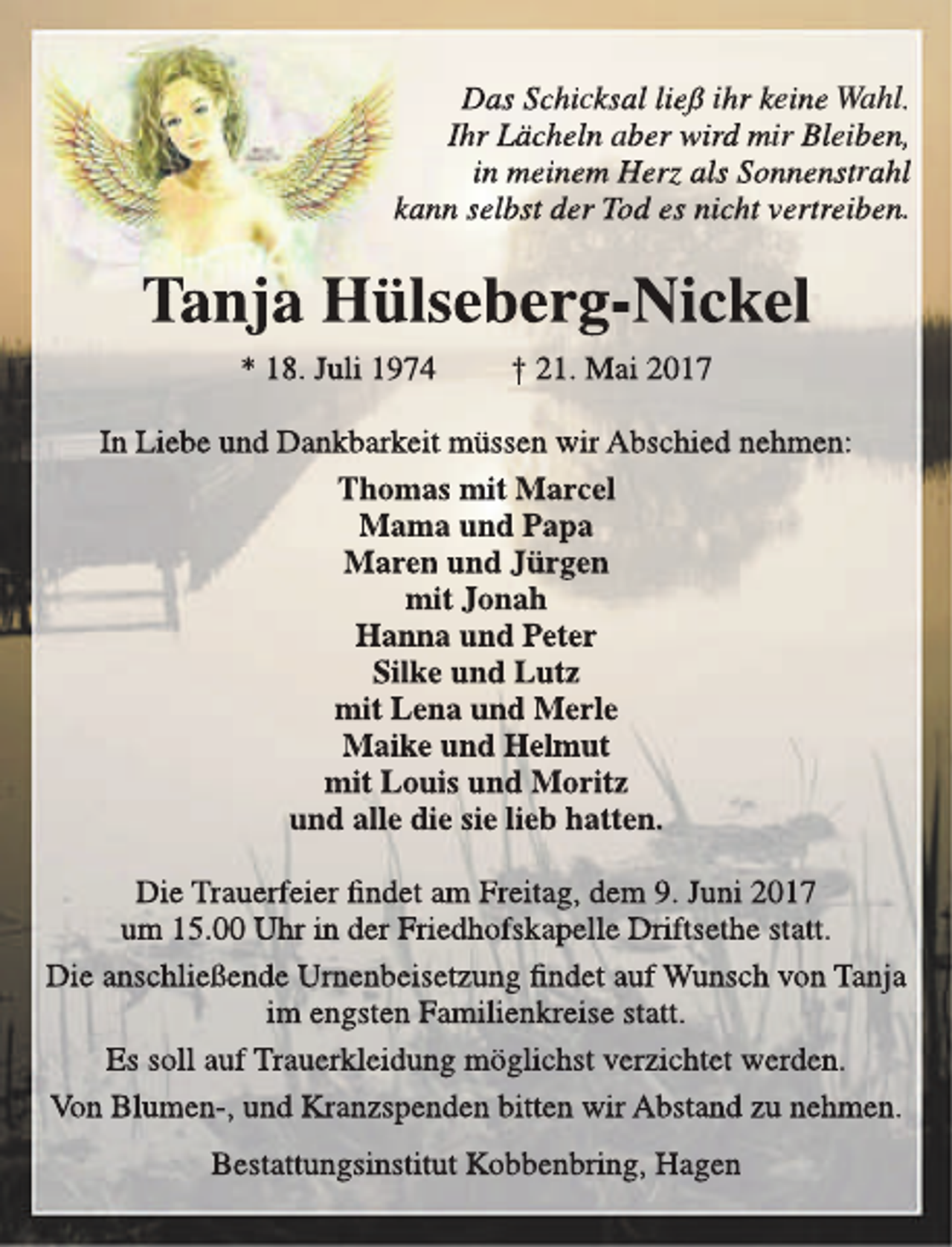 <p>Das Schicksal ließ ihr keine Wahl.<br />Ihr Lächeln aber wird mir Bleiben,<br />in meinem Herz als Sonnenstrahl<br />kann selbst der Tod es nicht vertreiben.</p><p>Tanja Hülseberg-Nickel<br />* 18. Juli 1974</p><p>† 21. Mai 2017</p><p>In Liebe und Dankbarkeit müssen wir Abschied nehmen:<br />Thomas mit Marcel<br />Mama und Papa<br />Maren und Jürgen<br />mit Jonah<br />Hanna und Peter<br />Silke und Lutz<br />mit Lena und Merle<br />Maike und Helmut<br />mit Louis und Moritz<br />und alle die sie lieb hatten.<br />Die Trauerfeier findet am Freitag, dem 9. Juni 2017<br />um 15.00 Uhr in der Friedhofskapelle Driftsethe statt.<br />Die anschließende Urnenbeisetzung findet auf Wunsch von Tanja<br />im engsten Familienkreise statt.<br />Es soll auf Trauerkleidung möglichst verzichtet werden.<br />Von Blumen-, und Kranzspenden bitten wir Abstand zu nehmen.<br />Bestattungsinstitut Kobbenbring, Hagen</p>