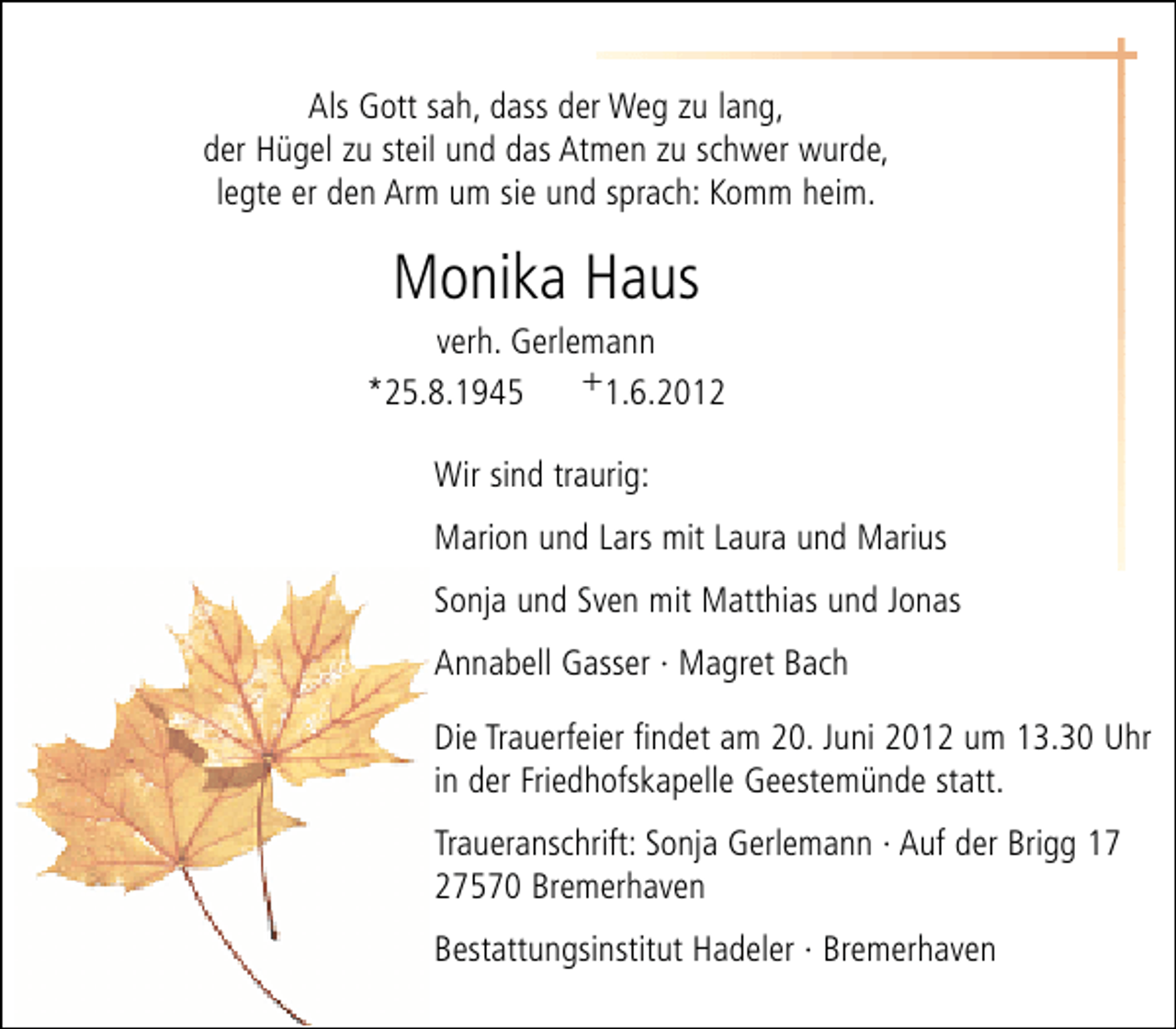 <p>Als Gott sah, dass der Weg zu lang,<br />der Hügel zu steil und das Atmen zu schwer wurde,<br />legte er den Arm um sie und sprach: Komm heim.</p><p>Monika Haus</p><p>verh. Gerlemann<br />+1.6.2012<br />*25.8.1945<br />Wir sind traurig:<br />Marion und Lars mit Laura und Marius<br />Sonja und Sven mit Matthias und Jonas<br />Annabell Gasser · Magret Bach<br />Die Trauerfeier findet am 20. Juni 2012 um 13.30 Uhr<br />in der Friedhofskapelle Geestemünde statt.<br />Traueranschrift: Sonja Gerlemann · Auf der Brigg 17<br />27570 Bremerhaven<br />Bestattungsinstitut Hadeler · Bremerhaven</p>
