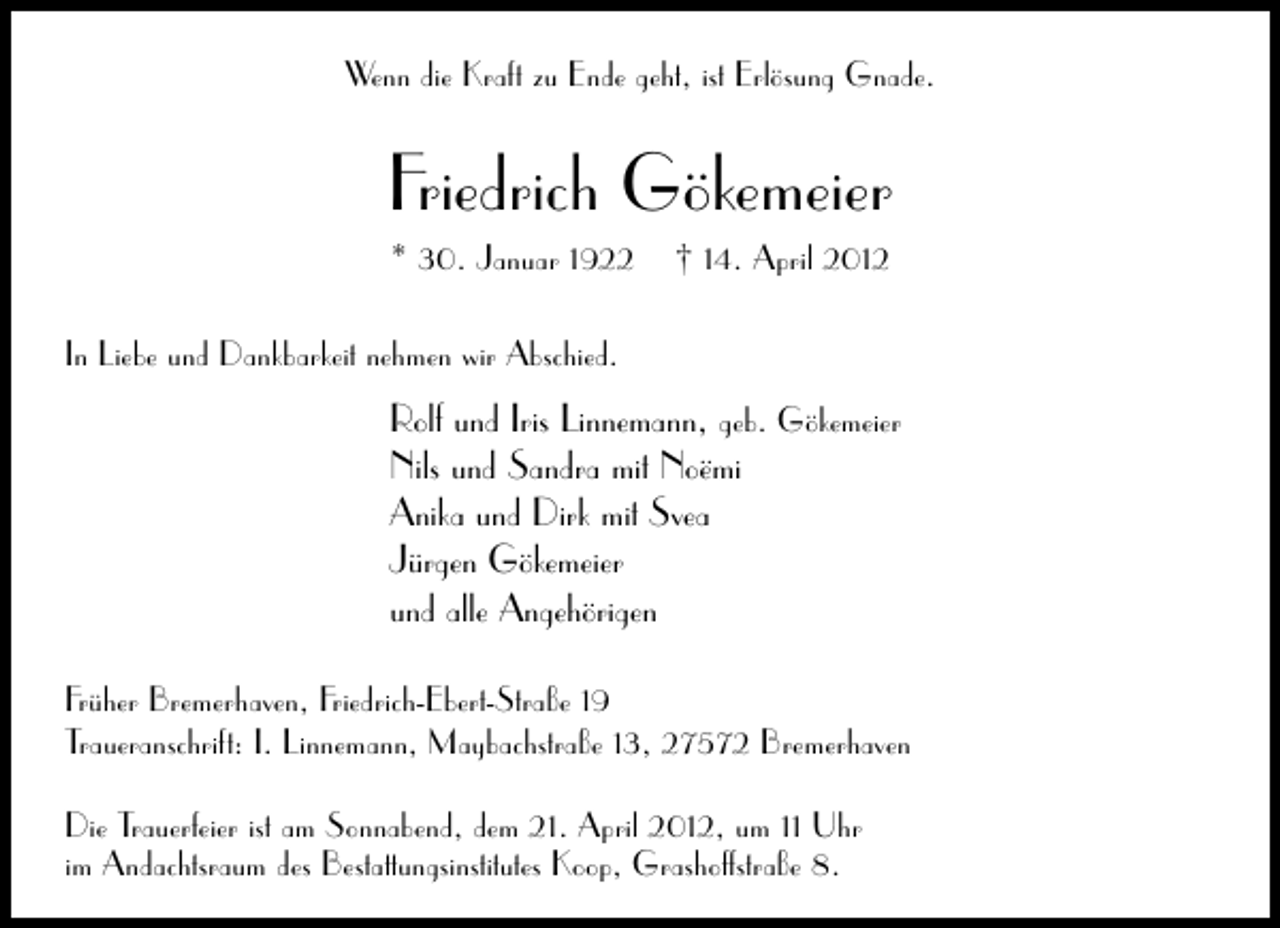 <p>Wenn die Kraft zu Ende geht, ist Erlösung Gnade.</p><p>Friedrich Gökemeier<br />* 30. Januar 1922</p><p>† 14. April 2012</p><p>In Liebe und Dankbarkeit nehmen wir Abschied.</p><p>Rolf und Iris Linnemann, geb. Gökemeier<br />Nils und Sandra mit Noëmi<br />Anika und Dirk mit Svea<br />Jürgen Gökemeier<br />und alle Angehörigen<br />Früher Bremerhaven, Friedrich-Ebert-Straße 19<br />Traueranschrift: I. Linnemann, Maybachstraße 13, 27572 Bremerhaven<br />Die Trauerfeier ist am Sonnabend, dem 21. April 2012, um 11 Uhr<br />im Andachtsraum des Bestattungsinstitutes Koop, Grashoffstraße 8.</p>