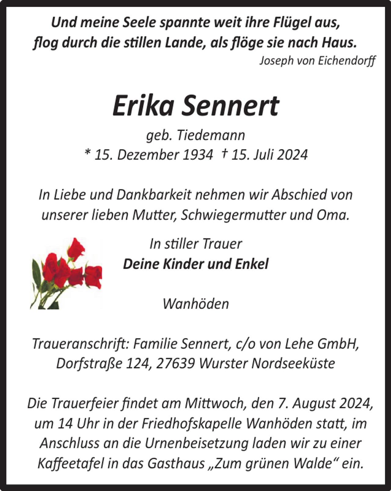 <p>Und meine Seele spannte weit ihre Flügel aus,<br />ﬂog durch die stillen Lande, als ﬂöge sie nach Haus.</p><p>Joseph von Eichendorﬀ</p><p>Erika Sennert</p><p>geb. Tiedemann<br />* 15. Dezember 1934 † 15. Juli 2024<br />In Liebe und Dankbarkeit nehmen wir Abschied von<br />unserer lieben Mutter, Schwiegermutter und Oma.<br />In stiller Trauer<br />Deine Kinder und Enkel<br />Wanhöden<br />Traueranschrift: Familie Sennert, c/o von Lehe GmbH,<br />Dorfstraße 124, 27639 Wurster Nordseeküste<br />Die Trauerfeier ﬁndet am Mittwoch, den 7. August 2024,<br />um 14 Uhr in der Friedhofskapelle Wanhöden statt, im<br />Anschluss an die Urnenbeisetzung laden wir zu einer<br />Kaﬀeetafel in das Gasthaus „Zum grünen Walde“ ein.</p>