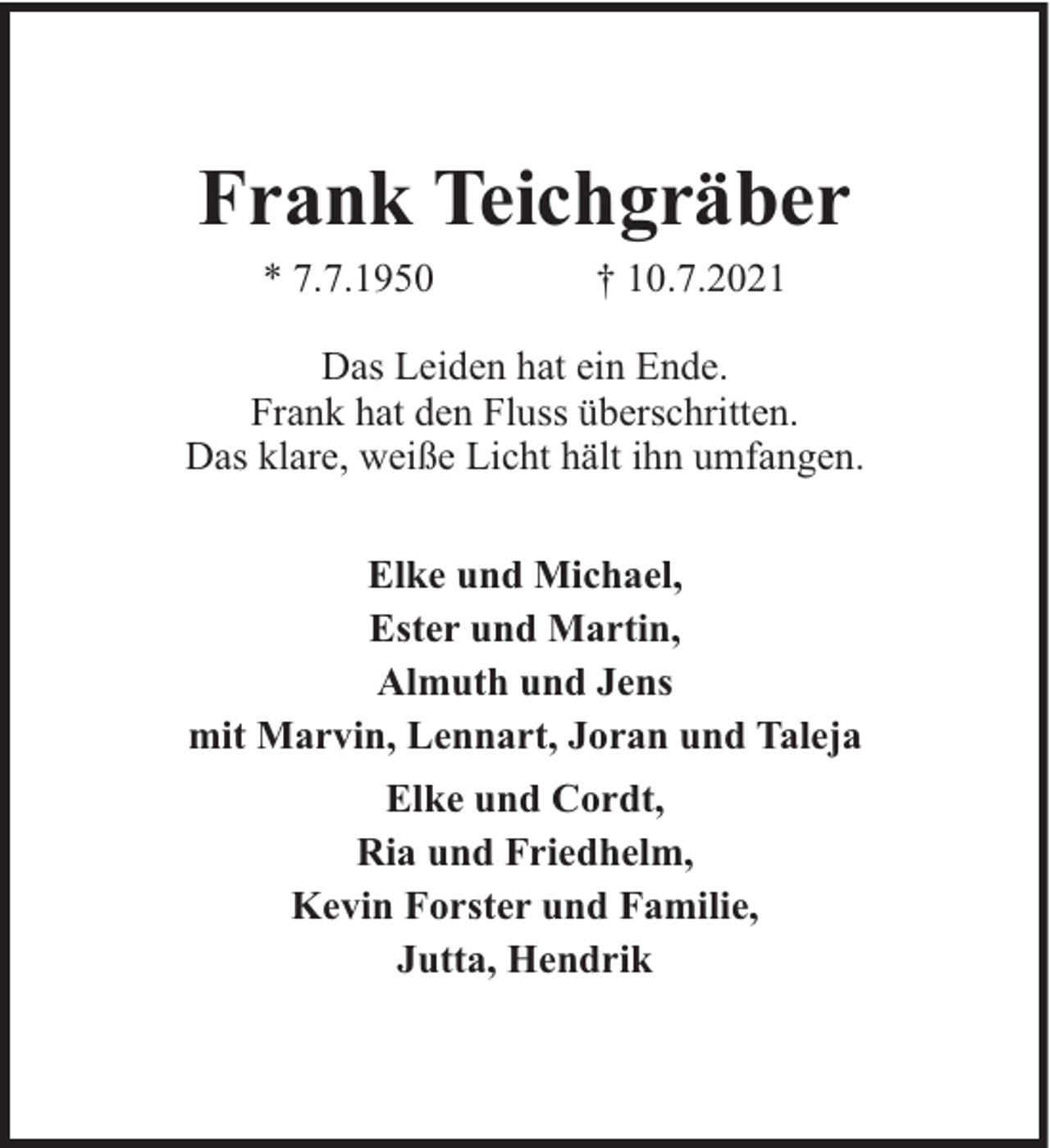 <p>Frank Teichgräber<br />* 7.7.1950</p><p>† 10.7.2021</p><p>Das Leiden hat ein Ende.<br />Frank hat den Fluss überschritten.<br />Das klare, weiße Licht hält ihn umfangen.<br />Elke und Michael,<br />Ester und Martin,<br />Almuth und Jens<br />mit Marvin, Lennart, Joran und Taleja<br />Elke und Cordt,<br />Ria und Friedhelm,<br />Kevin Forster und Familie,<br />Jutta, Hendrik</p>