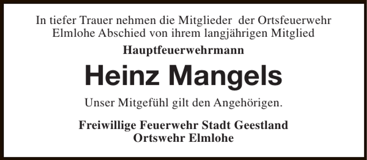 <p>In tiefer Trauer nehmen die Mitglieder der Ortsfeuerwehr<br />Elmlohe Abschied von ihrem langjährigen Mitglied<br />Hauptfeuerwehrmann</p><p>Heinz Mangels<br />Unser Mitgefühl gilt den Angehörigen.</p><p>Freiwillige Feuerwehr Stadt Geestland<br />Ortswehr Elmlohe</p>