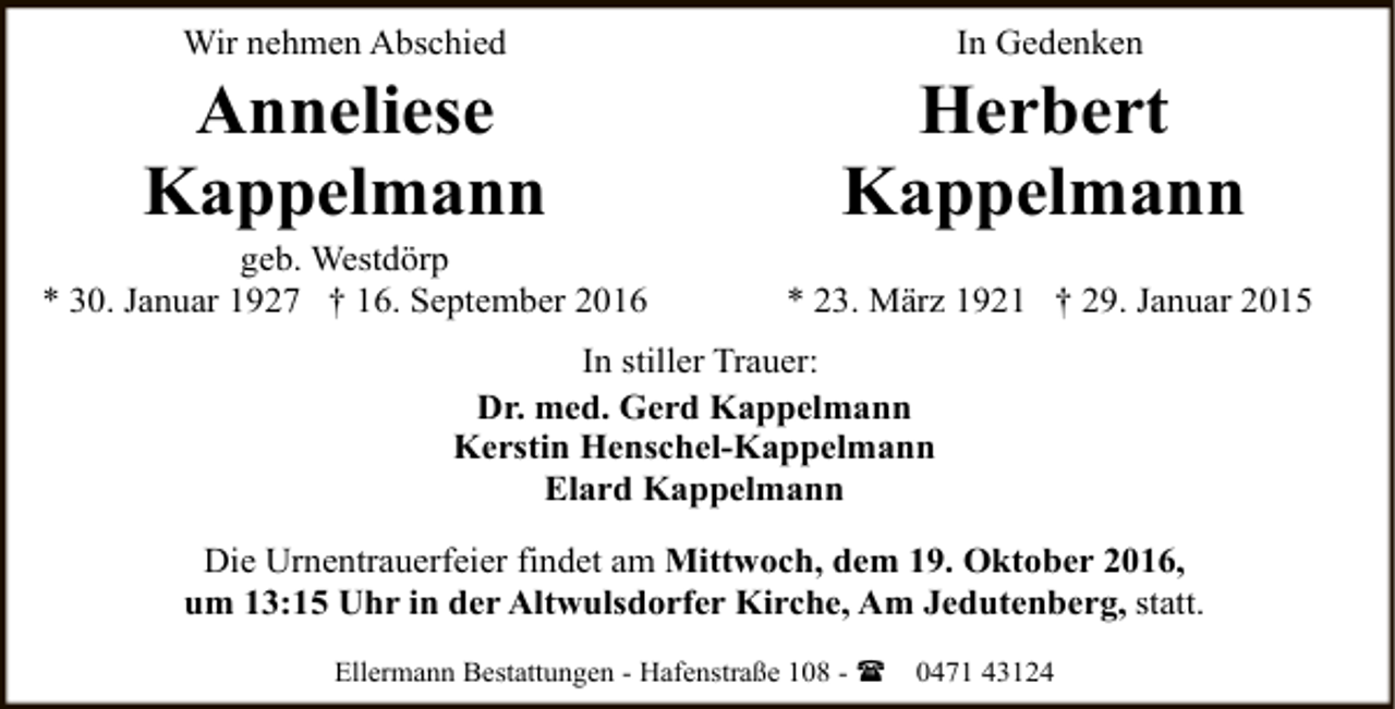 <p>Wir nehmen Abschied</p><p>Anneliese<br />Kappelmann</p><p>geb. Westdörp<br />* 30. Januar 1927 † 16. September 2016</p><p>In Gedenken</p><p>Herbert<br />Kappelmann<br />* 23. März 1921 † 29. Januar 2015</p><p>In stiller Trauer:<br />Dr. med. Gerd Kappelmann<br />Kerstin Henschel-Kappelmann<br />Elard Kappelmann<br />Die Urnentrauerfeier findet am Mittwoch, dem 19. Oktober 2016,<br />um 13:15 Uhr in der Altwulsdorfer Kirche, Am Jedutenberg, statt.<br />Ellermann Bestattungen - Hafenstraße 108 - (</p><p>0471 43124</p>