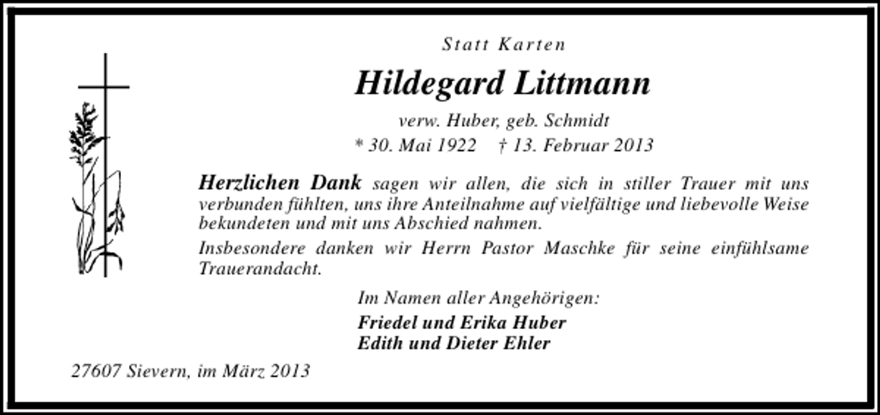 <p>Statt Karten</p><p>Hildegard Littmann<br />verw. Huber, geb. Schmidt<br />* 30. Mai 1922 † 13. Februar 2013</p><p>Herzlichen Dank sagen wir allen, die sich in stiller Trauer mit uns<br />verbunden fühlten, uns ihre Anteilnahme auf vielfältige und liebevolle Weise<br />bekundeten und mit uns Abschied nahmen.<br />Insbesondere danken wir Herrn Pastor Maschke für seine einfühlsame<br />Trauerandacht.<br />Im Namen aller Angehörigen:<br />Friedel und Erika Huber<br />Edith und Dieter Ehler<br />27607 Sievern, im März 2013</p>