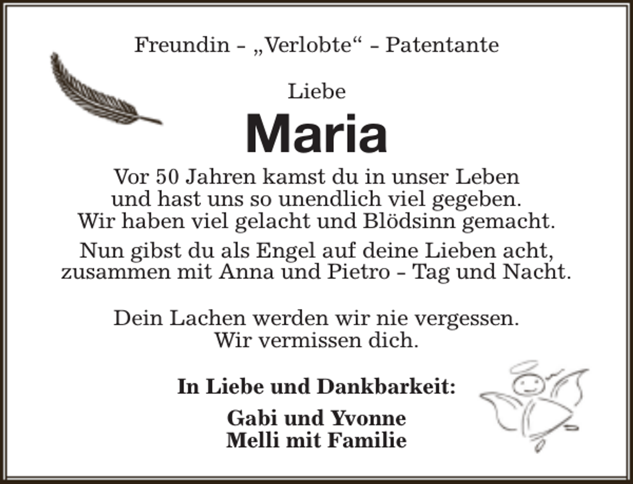 <p>Freundin - „Verlobte“ - Patentante<br />Liebe</p><p>Maria</p><p>Vor 50 Jahren kamst du in unser Leben<br />und hast uns so unendlich viel gegeben.<br />Wir haben viel gelacht und Blödsinn gemacht.<br />Nun gibst du als Engel auf deine Lieben acht,<br />zusammen mit Anna und Pietro - Tag und Nacht.<br />Dein Lachen werden wir nie vergessen.<br />Wir vermissen dich.<br />In Liebe und Dankbarkeit:<br />Gabi und Yvonne<br />Melli mit Familie</p>