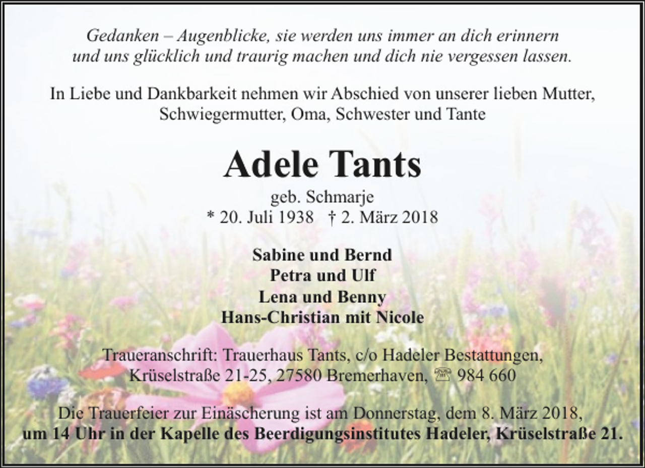 <p>Gedanken – Augenblicke, sie werden uns immer an dich erinnern<br />und uns glücklich und traurig machen und dich nie vergessen lassen.<br />In Liebe und Dankbarkeit nehmen wir Abschied von unserer lieben Mutter,<br />Schwiegermutter, Oma, Schwester und Tante</p><p>Adele Tants</p><p>geb. Schmarje<br />* 20. Juli 1938 † 2. März 2018<br />Sabine und Bernd<br />Petra und Ulf<br />Lena und Benny<br />Hans-Christian mit Nicole<br />Traueranschrift: Trauerhaus Tants, c/o Hadeler Bestattungen,<br />Krüselstraße 21-25, 27580 Bremerhaven, ' 984 660<br />Die Trauerfeier zur Einäscherung ist am Donnerstag, dem 8. März 2018,<br />um 14 Uhr in der Kapelle des Beerdigungsinstitutes Hadeler, Krüselstraße 21.</p>