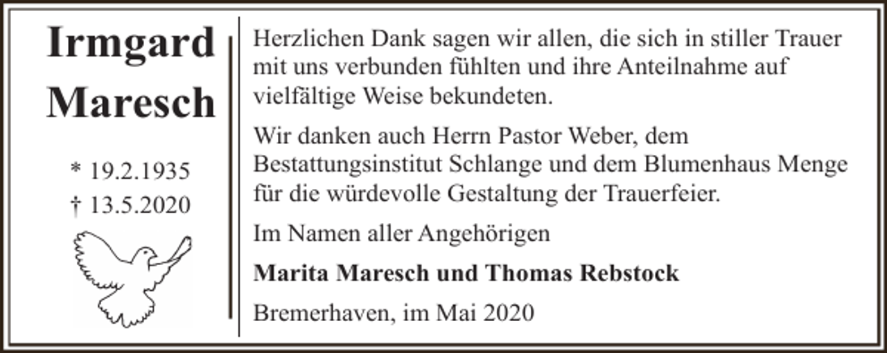 <p>Irmgard<br />Maresch<br />* 19.2.1935<br />† 13.5.2020</p><p>Herzlichen Dank sagen wir allen, die sich in stiller Trauer<br />mit uns verbunden fühlten und ihre Anteilnahme auf<br />vielfältige Weise bekundeten.<br />Wir danken auch Herrn Pastor Weber, dem<br />Bestattungsinstitut Schlange und dem Blumenhaus Menge<br />für die würdevolle Gestaltung der Trauerfeier.<br />Im Namen aller Angehörigen<br />Marita Maresch und Thomas Rebstock<br />Bremerhaven, im Mai 2020</p>