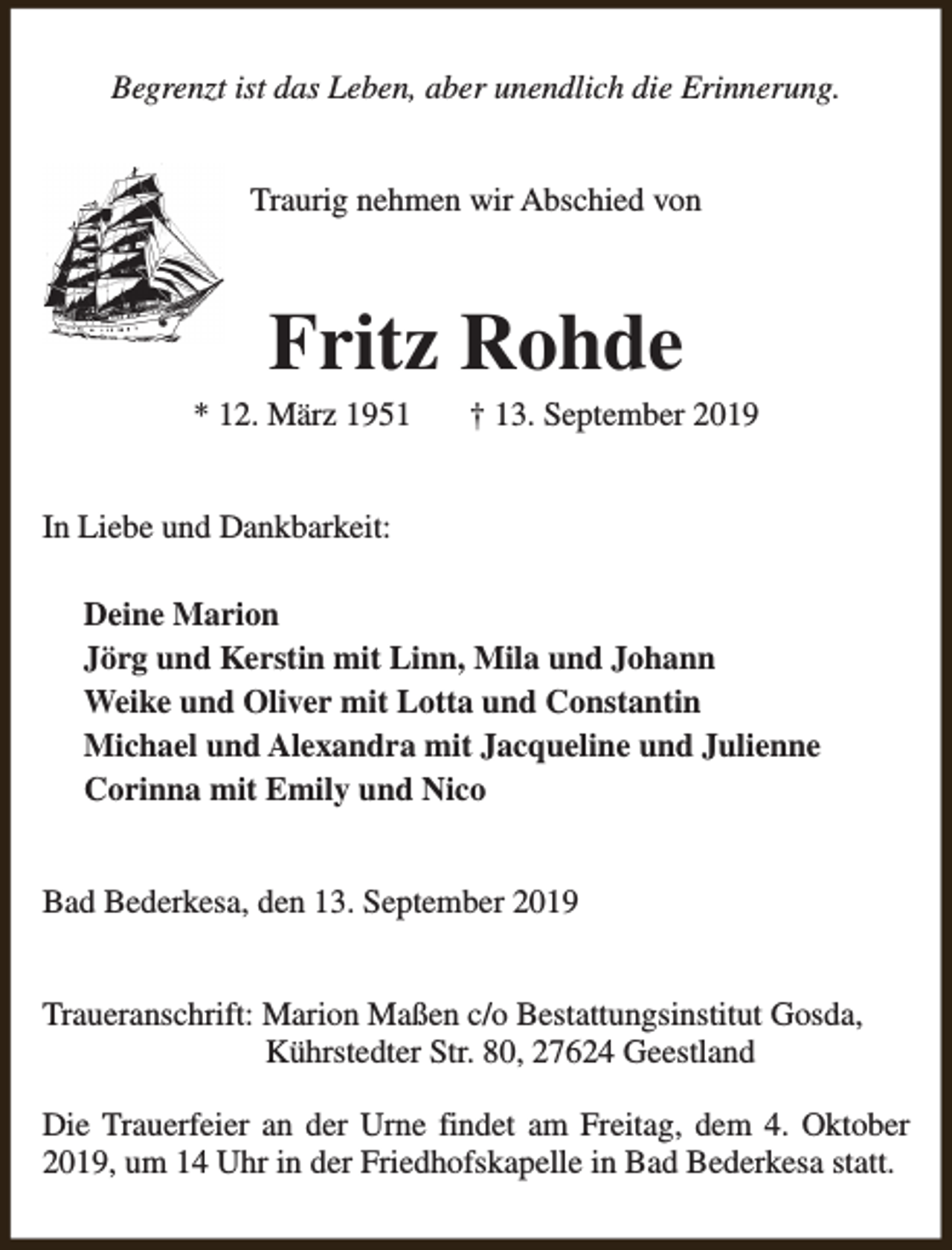 <p>Begrenzt ist das Leben, aber unendlich die Erinnerung.<br />Traurig nehmen wir Abschied von</p><p>Fritz Rohde</p><p>* 12. März 1951</p><p>† 13. September 2019</p><p>In Liebe und Dankbarkeit:<br />Deine Marion<br />Jörg und Kerstin mit Linn, Mila und Johann<br />Weike und Oliver mit Lotta und Constantin<br />Michael und Alexandra mit Jacqueline und Julienne<br />Corinna mit Emily und Nico<br />Bad Bederkesa, den 13. September 2019<br />Traueranschrift: Marion Maßen c/o Bestattungsinstitut Gosda,<br />Kührstedter Str. 80, 27624 Geestland<br />Die Trauerfeier an der Urne findet am Freitag, dem 4. Oktober<br />2019, um 14 Uhr in der Friedhofskapelle in Bad Bederkesa statt.</p>