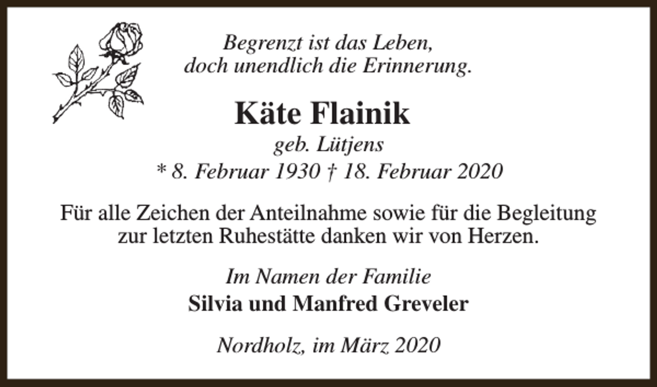 <p>Begrenzt ist das Leben,<br />doch unendlich die Erinnerung.</p><p>Käte Flainik</p><p>geb. Lütjens<br />* 8. Februar 1930 † 18. Februar 2020<br />Für alle Zeichen der Anteilnahme sowie für die Begleitung<br />zur letzten Ruhestätte danken wir von Herzen.<br />Im Namen der Familie<br />Silvia und Manfred Greveler<br />Nordholz, im März 2020</p>