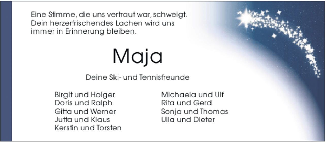 <p>Eine Stimme, die uns vertraut war, schweigt.<br />Dein herzerfrischendes Lachen wird uns<br />immer in Erinnerung bleiben.</p><p>Maja<br />Deine Ski- und Tennisfreunde<br />Birgit und Holger<br />Doris und Ralph<br />Gitta und Werner<br />Jutta und Klaus<br />Kerstin und Torsten</p><p>Michaela und Ulf<br />Rita und Gerd<br />Sonja und Thomas<br />Ulla und Dieter</p>