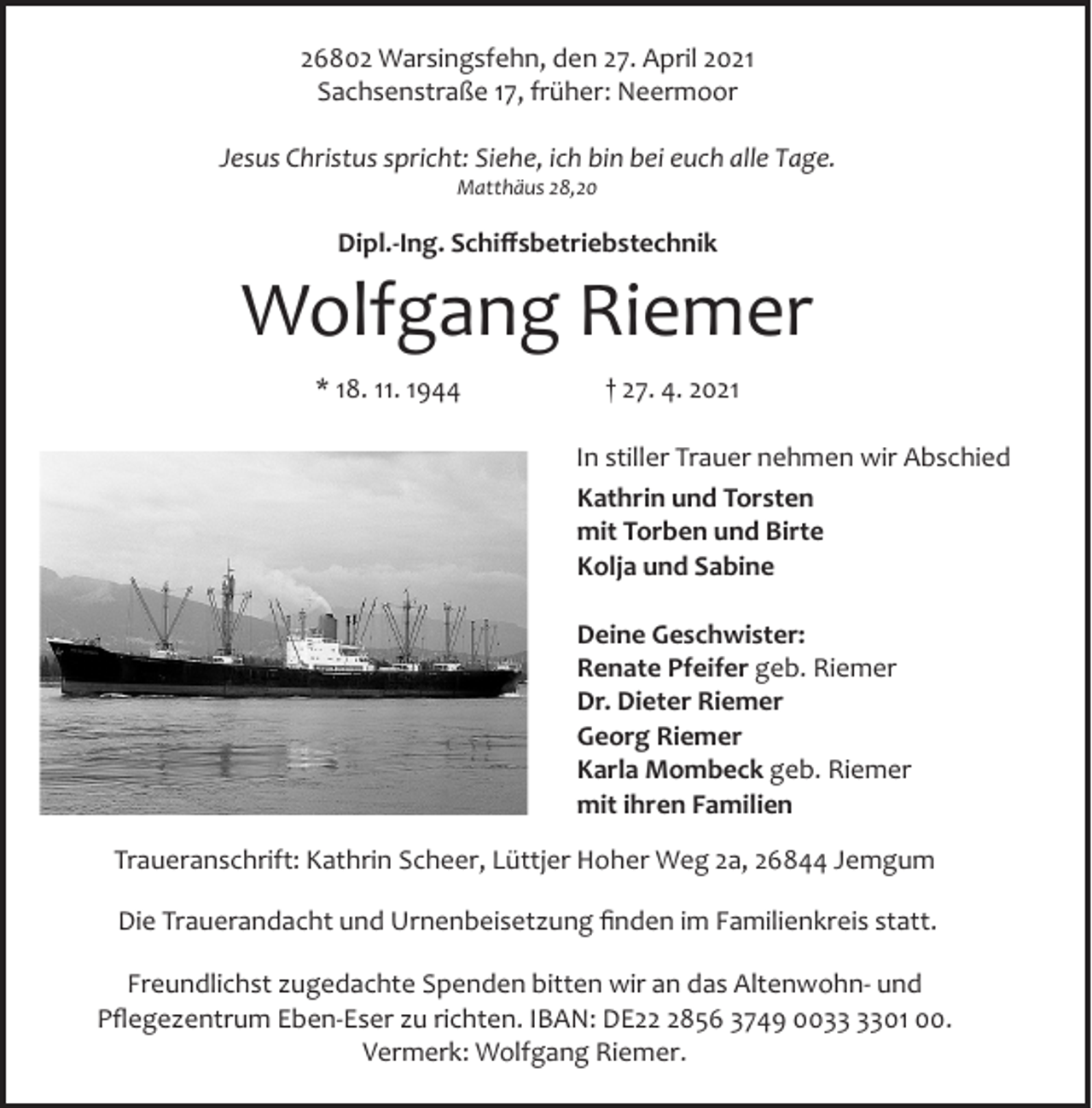 <p>26802 Warsingsfehn, den 27. April 2021<br />Sachsenstraße 17, früher: Neermoor<br />Jesus Christus spricht: Siehe, ich bin bei euch alle Tage.<br />Matthäus 28,20</p><p>Dipl.­Ing. Schiﬀsbetriebstechnik</p><p>Wolfgang Riemer<br />* 18. 11. 1944</p><p>† 27. 4. 2021<br />In stiller Trauer nehmen wir Abschied<br />Kathrin und Torsten<br />mit Torben und Birte<br />Kolja und Sabine<br />Deine Geschwister:<br />Renate Pfeifer geb. Riemer<br />Dr. Dieter Riemer<br />Georg Riemer<br />Karla Mombeck geb. Riemer<br />mit ihren Familien</p><p>Traueranschrift: Kathrin Scheer, Lüttjer Hoher Weg 2a, 26844 Jemgum<br />Die Trauerandacht und Urnenbeisetzung ﬁnden im Familienkreis statt.<br />Freundlichst zugedachte Spenden bitten wir an das Altenwohn­ und<br />Pﬂegezentrum Eben­Eser zu richten. IBAN: DE2856 3749 0001 00.<br />Vermerk: Wolfgang Riemer.</p>