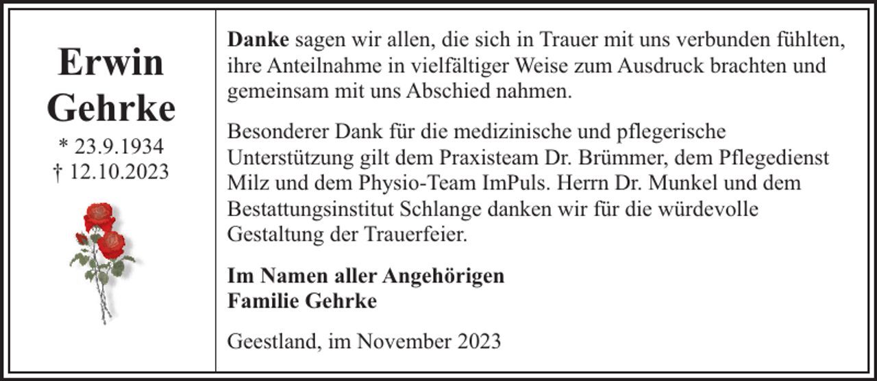 <p>Erwin<br />Gehrke<br />* 23.9.1934<br />† 12.10.2023</p><p>Danke sagen wir allen, die sich in Trauer mit uns verbunden fühlten,<br />ihre Anteilnahme in vielfältiger Weise zum Ausdruck brachten und<br />gemeinsam mit uns Abschied nahmen.<br />Besonderer Dank für die medizinische und pflegerische<br />Unterstützung gilt dem Praxisteam Dr. Brümmer, dem Pflegedienst<br />Milz und dem Physio-Team ImPuls. Herrn Dr. Munkel und dem<br />Bestattungsinstitut Schlange danken wir für die würdevolle<br />Gestaltung der Trauerfeier.<br />Im Namen aller Angehörigen<br />Familie Gehrke<br />Geestland, im November 2023</p>